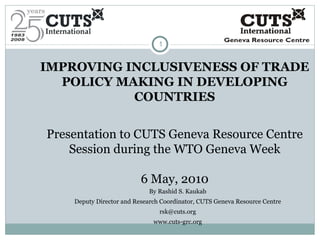 IMPROVING INCLUSIVENESS OF TRADE POLICY MAKING IN DEVELOPING COUNTRIES Presentation to CUTS Geneva Resource Centre Session during the WTO Geneva Week 6 May, 2010 By Rashid S. Kaukab Deputy Director and Research Coordinator, CUTS Geneva Resource Centre [email_address] www.cuts-grc.org 