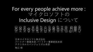 For every people achieve more :
マイクロソフトの
Inclusive Design について
日本マイクロソフト株式会社
パートナー事業本部 パートナー事業統括本部
テクニカルエバンジェリズム本部
物江 修
 