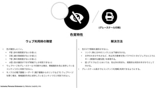色覚特性
ウェブ利用時の障壁
• 色が識別しにくい。
• P型 (赤の視感度がないか低い)
• D型 (緑の視感度がないか低い)
• T型 (青の視感度がないか低い)
• A型 (色の識別ができず明暗でしか判別できない)
• ウェブページをグレースケールで印刷する場合、情報識別を色に依存している
コンテンツだと判別できない。
• モノクロの電子書籍リーダーで (電子書籍からのリンクなどで) ウェブページ
を開く場合、情報識別を色に依存しているコンテンツだと判別できない。
解決方法
• 色だけで情報を識別させない。
• リンク (特に文中のリンク) には下線を付ける。
• 文字の大きさや太さなど、色以外の要素を用いてテキストのビジュアルヒエラル
キー (視覚的な優先度) を表現する。
• 図 (グラフなど) においては、色以外の形状も、視覚的な判別の手がかりとして
付ける。
• グレースケール表示でもコンテンツを理解/利用できるようにする。
(グレースケール印刷)
Inclusive Persona Extension by Website Usability Info
 