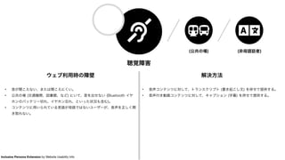 聴覚障害
ウェブ利用時の障壁
• 音が聞こえない、または聞こえにくい。
• 公共の場 (交通機関、図書館、など) にいて、音を出せない (Bluetooth イヤ
ホンのバッテリー切れ、イヤホン忘れ、といった状況も含む)。
• コンテンツに用いられている言語が母語ではないユーザーが、音声を正しく聞
き取れない。
解決方法
• 音声コンテンツに対して、トランスクリプト (書き起こし文) を併せて提供する。
• 音声付き動画コンテンツに対して、キャプション (字幕) を併せて提供する。
(公共の場) (非母語話者)
Inclusive Persona Extension by Website Usability Info
 