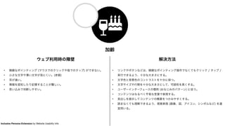 加齢
ウェブ利用時の障壁
• 精緻なポインティング (マウスでのクリックや指でのタップ) ができない。
• 小さな文字や薄い文字が見にくい。(老眼)
• 耳が遠い。
• 情報を認知したり記憶することが難しい。
• 思い込みで判断しやすい。
解決方法
• リンクやボタンなどは、精緻なポインティング操作でなくてもクリック / タップ /
実行できるよう、十分な大きさにする。
• 文字色と背景色のコントラストを十分に保つ。
• 文字サイズや行間を十分な大きさにして、可読性を高くする。
• ユーザーインターフェースの慣例 (おなじみのパターン) に従う。
• コンテンツはなるべく平易な言葉で表現する。
• 見出しを提示してコンテンツの概要をつかみやすくする。
• 読まなくても理解できるよう、視覚表現 (画像、図、アイコン、シンボルなど) を適
宜用いる。
Inclusive Persona Extension by Website Usability Info
 