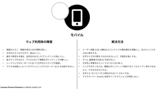 モバイル
ウェブ利用時の障壁
• 画面が小さく、情報を得るための視野が狭い。
• 文字が小さくなりがちで、読みにくい。
• 屋外で使用する場合、自然光のまぶしさでコンテンツが見にくい。
• 指でタップするので、マウスに比べて精緻なポインティングが難しい。
• ハードウェアのキーボードに比べて文字のタイピングが面倒。
• マウスを前提としたインタラクション (マウスオーバーなど) を利用できない。
解決方法
• ユーザー体験 (UX) の観点からコンテンツの優先順位を明確にし、伝えたいことを
上位に提示する。
• 文字サイズや行間を十分な大きさにして、可読性を高くする。
• ズーム (画面表示の拡大) を妨げない。
• 文字色と背景色のコントラストを十分に保つ。
• リンクやボタンなどは、精緻なポインティング操作でなくてもタップ / 実行できる
よう、十分な大きさにする。
• 文字入力 (タイピング) の発生をなるべく少なくする。
• マウスオーバー (hover) 依存のインタラクションを実装しない。
Inclusive Persona Extension by Website Usability Info
 