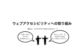ウェブアクセシビリティへの取り組み
「後回し」になりがちではありませんか…？
「大切」だけど、
そこまで
手が回らないし。
「正しい」けど、今、
自分がやらねば
という感じじゃないし。
 