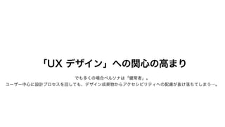 「UX デザイン」への関心の高まり
でも多くの場合ペルソナは「健常者」。
ユーザー中心に設計プロセスを回しても、デザイン成果物からアクセシビリティへの配慮が抜け落ちてしまう…。
 