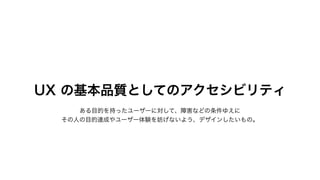 UX の基本品質としてのアクセシビリティ
ある目的を持ったユーザーに対して、障害などの条件ゆえに
その人の目的達成やユーザー体験を妨げないよう、デザインしたいもの。
 