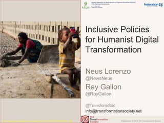 Presentation © 2018 The Transformation Society
@TransformSoc
Inclusive Policies
for Humanist Digital
Transformation
Neus Lorenzo
@NewsNeus
Ray Gallon
@RayGallon
http://storage0.dms.mpinteractiv.ro/media/401/321/5387/16765074/1/52391955-ml.jpg
info@transformationsociety.net
 