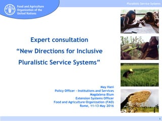 Pluralistic Service Systems
1
May Hani
Policy Officer – Institutions and Services
Magdalena Blum
Extension Systems Officer
Food and Agriculture Organization (FAO)
Rome, 11-13 May 2016
Expert consultation
“New Directions for Inclusive
Pluralistic Service Systems”
 