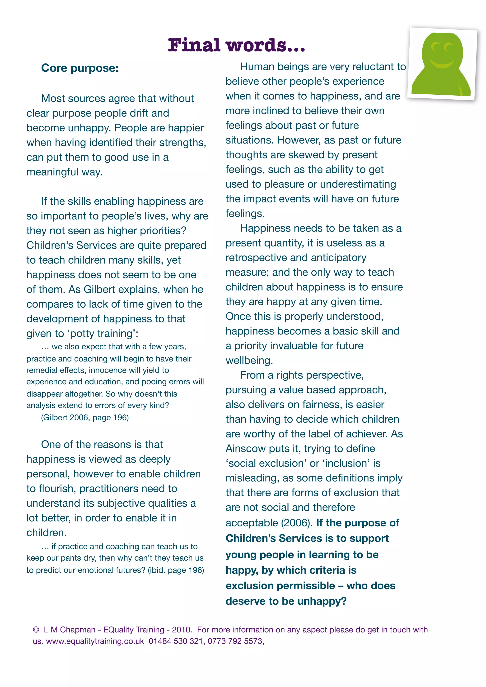 Final words...
    Core purpose:                                        Human beings are very reluctant to
                                                     believe other people’s experience
   Most sources agree that without                   when it comes to happiness, and are
clear purpose people drift and                       more inclined to believe their own
become unhappy. People are happier                   feelings about past or future
when having identiﬁed their strengths,               situations. However, as past or future
can put them to good use in a                        thoughts are skewed by present
meaningful way.                                      feelings, such as the ability to get
                                                     used to pleasure or underestimating
    If the skills enabling happiness are             the impact events will have on future
so important to people’s lives, why are              feelings.
they not seen as higher priorities?                      Happiness needs to be taken as a
Children’s Services are quite prepared               present quantity, it is useless as a
to teach children many skills, yet                   retrospective and anticipatory
happiness does not seem to be one                    measure; and the only way to teach
of them. As Gilbert explains, when he                children about happiness is to ensure
compares to lack of time given to the                they are happy at any given time.
development of happiness to that                     Once this is properly understood,
given to ‘potty training’:                           happiness becomes a basic skill and
    … we also expect that with a few years,          a priority invaluable for future
practice and coaching will begin to have their       wellbeing.
remedial effects, innocence will yield to
                                                         From a rights perspective,
experience and education, and pooing errors will
disappear altogether. So why doesn’t this            pursuing a value based approach,
analysis extend to errors of every kind?             also delivers on fairness, is easier
    (Gilbert 2006, page 196)                         than having to decide which children
                                                     are worthy of the label of achiever. As
    One of the reasons is that                       Ainscow puts it, trying to deﬁne
happiness is viewed as deeply                        ‘social exclusion’ or ‘inclusion’ is
personal, however to enable children                 misleading, as some deﬁnitions imply
to ﬂourish, practitioners need to                    that there are forms of exclusion that
understand its subjective qualities a                are not social and therefore
lot better, in order to enable it in                 acceptable (2006). If the purpose of
children.
                                                     Children’s Services is to support
    … if practice and coaching can teach us to
keep our pants dry, then why can’t they teach us     young people in learning to be
to predict our emotional futures? (ibid. page 196)   happy, by which criteria is
                                                     exclusion permissible – who does
                                                     deserve to be unhappy?

 © L M Chapman - EQuality Training - 2010. For more information on any aspect please do get in touch with
 us. www.equalitytraining.co.uk 01484 530 321, 0773 792 5573,
 