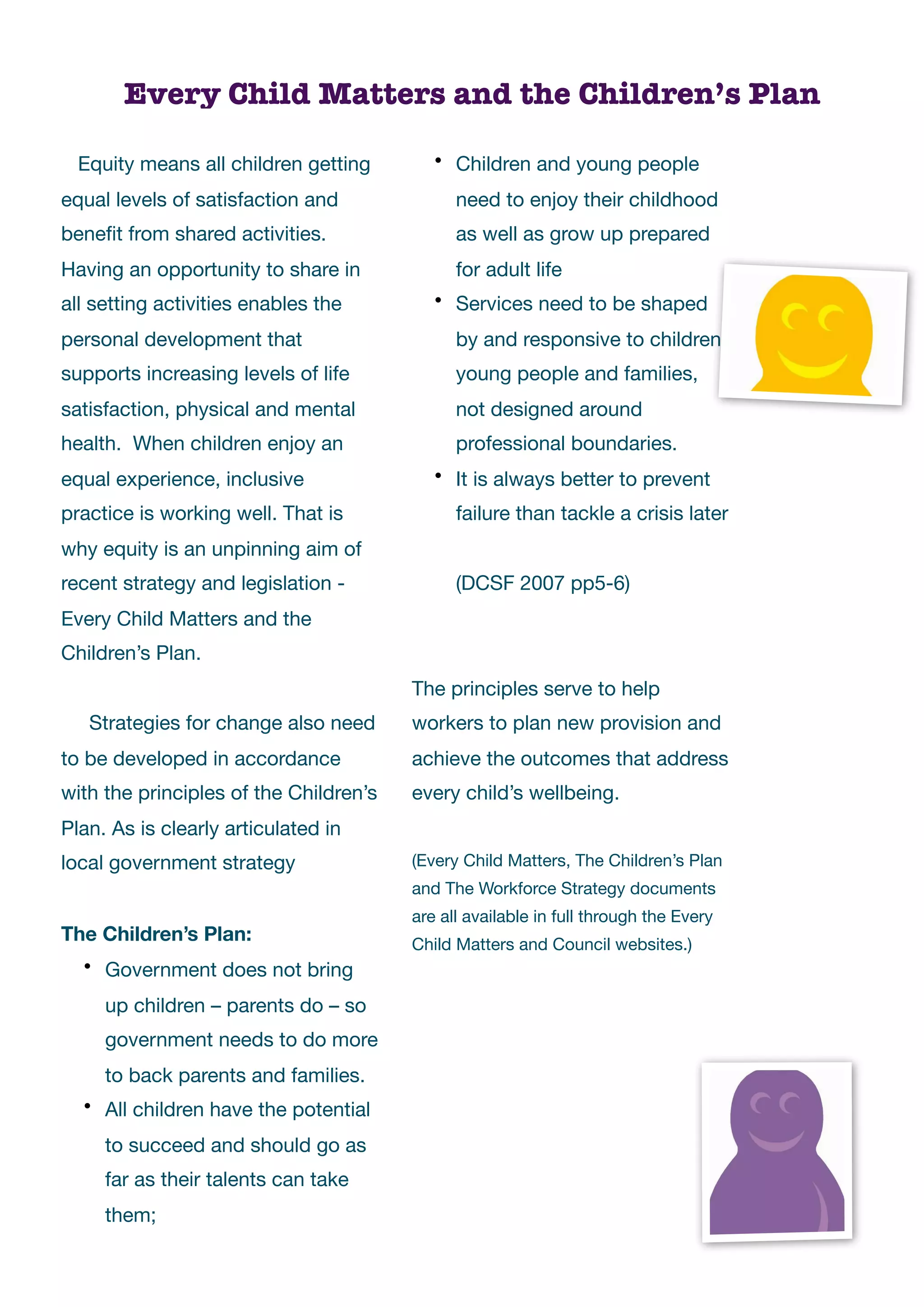 Every Child Matters and the Children’s Plan

  Equity means all children getting         • Children and young people

equal levels of satisfaction and              need to enjoy their childhood
beneﬁt from shared activities.                as well as grow up prepared
Having an opportunity to share in             for adult life
all setting activities enables the          • Services need to be shaped

personal development that                     by and responsive to children,
supports increasing levels of life            young people and families,
satisfaction, physical and mental             not designed around
health. When children enjoy an                professional boundaries.
equal experience, inclusive                 • It is always better to prevent

practice is working well. That is             failure than tackle a crisis later
why equity is an unpinning aim of
recent strategy and legislation -       	     (DCSF 2007 pp5-6)
Every Child Matters and the
Children’s Plan.
                                        The principles serve to help
   Strategies for change also need      workers to plan new provision and
to be developed in accordance           achieve the outcomes that address
with the principles of the Children’s   every child’s wellbeing.
Plan. As is clearly articulated in
local government strategy               (Every Child Matters, The Children’s Plan
                                        and The Workforce Strategy documents
                                        are all available in full through the Every
The Children’s Plan:                    Child Matters and Council websites.)
  • Government does not bring

     up children – parents do – so
     government needs to do more
     to back parents and families.
  • All children have the potential

     to succeed and should go as
     far as their talents can take
     them;
 