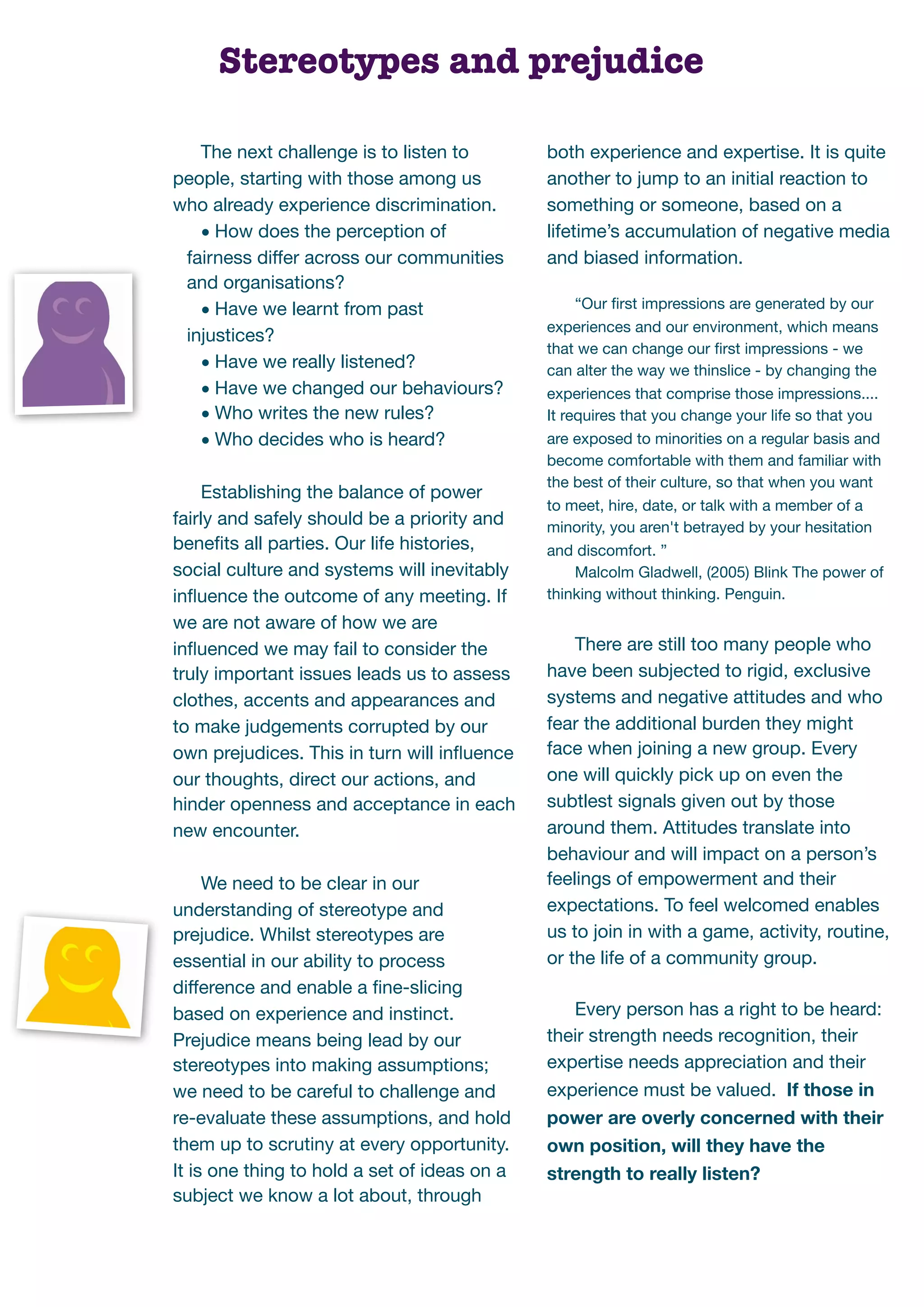Stereotypes and prejudice

   The next challenge is to listen to         both experience and expertise. It is quite
people, starting with those among us          another to jump to an initial reaction to
who already experience discrimination.        something or someone, based on a
   • How does the perception of               lifetime’s accumulation of negative media
 fairness differ across our communities       and biased information.
 and organisations?
                                                   “Our ﬁrst impressions are generated by our
   • Have we learnt from past
                                              experiences and our environment, which means
 injustices?
                                              that we can change our ﬁrst impressions - we
   • Have we really listened?                 can alter the way we thinslice - by changing the
   • Have we changed our behaviours?          experiences that comprise those impressions....
   • Who writes the new rules?                It requires that you change your life so that you
   • Who decides who is heard?                are exposed to minorities on a regular basis and
                                              become comfortable with them and familiar with
                                              the best of their culture, so that when you want
     Establishing the balance of power
                                              to meet, hire, date, or talk with a member of a
fairly and safely should be a priority and    minority, you aren't betrayed by your hesitation
beneﬁts all parties. Our life histories,      and discomfort. ”
social culture and systems will inevitably         Malcolm Gladwell, (2005) Blink The power of
inﬂuence the outcome of any meeting. If       thinking without thinking. Penguin.
we are not aware of how we are
inﬂuenced we may fail to consider the             There are still too many people who
truly important issues leads us to assess     have been subjected to rigid, exclusive
clothes, accents and appearances and          systems and negative attitudes and who
to make judgements corrupted by our           fear the additional burden they might
own prejudices. This in turn will inﬂuence    face when joining a new group. Every
our thoughts, direct our actions, and         one will quickly pick up on even the
hinder openness and acceptance in each        subtlest signals given out by those
new encounter.                                around them. Attitudes translate into
                                              behaviour and will impact on a person’s
     We need to be clear in our               feelings of empowerment and their
understanding of stereotype and               expectations. To feel welcomed enables
prejudice. Whilst stereotypes are             us to join in with a game, activity, routine,
essential in our ability to process           or the life of a community group.
difference and enable a ﬁne-slicing
based on experience and instinct.                Every person has a right to be heard:
Prejudice means being lead by our             their strength needs recognition, their
stereotypes into making assumptions;          expertise needs appreciation and their
we need to be careful to challenge and        experience must be valued. If those in
re-evaluate these assumptions, and hold       power are overly concerned with their
them up to scrutiny at every opportunity.     own position, will they have the
It is one thing to hold a set of ideas on a   strength to really listen?
subject we know a lot about, through
 