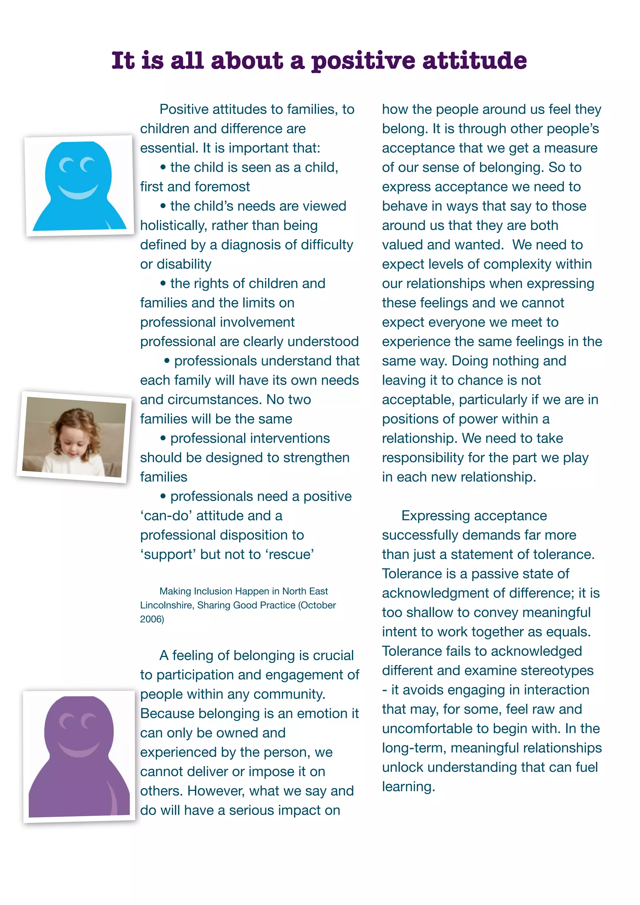It is all about a positive attitude
     Positive attitudes to families, to          how the people around us feel they
  children and difference are                    belong. It is through other people’s
  essential. It is important that:               acceptance that we get a measure
     • the child is seen as a child,             of our sense of belonging. So to
  ﬁrst and foremost                              express acceptance we need to
     • the child’s needs are viewed              behave in ways that say to those
  holistically, rather than being                around us that they are both
  deﬁned by a diagnosis of difﬁculty             valued and wanted. We need to
  or disability                                  expect levels of complexity within
     • the rights of children and                our relationships when expressing
  families and the limits on                     these feelings and we cannot
  professional involvement                       expect everyone we meet to
  professional are clearly understood            experience the same feelings in the
      • professionals understand that            same way. Doing nothing and
  each family will have its own needs            leaving it to chance is not
  and circumstances. No two                      acceptable, particularly if we are in
  families will be the same                      positions of power within a
     • professional interventions                relationship. We need to take
  should be designed to strengthen               responsibility for the part we play
  families                                       in each new relationship.
     • professionals need a positive
  ‘can-do’ attitude and a                             Expressing acceptance
  professional disposition to                    successfully demands far more
  ‘support’ but not to ‘rescue’                  than just a statement of tolerance.
                                                 Tolerance is a passive state of
      Making Inclusion Happen in North East      acknowledgment of difference; it is
  Lincolnshire, Sharing Good Practice (October
  2006)
                                                 too shallow to convey meaningful
                                                 intent to work together as equals.
     A feeling of belonging is crucial           Tolerance fails to acknowledged
  to participation and engagement of             different and examine stereotypes
  people within any community.                   - it avoids engaging in interaction
  Because belonging is an emotion it             that may, for some, feel raw and
  can only be owned and                          uncomfortable to begin with. In the
  experienced by the person, we                  long-term, meaningful relationships
  cannot deliver or impose it on                 unlock understanding that can fuel
  others. However, what we say and               learning.
  do will have a serious impact on
 