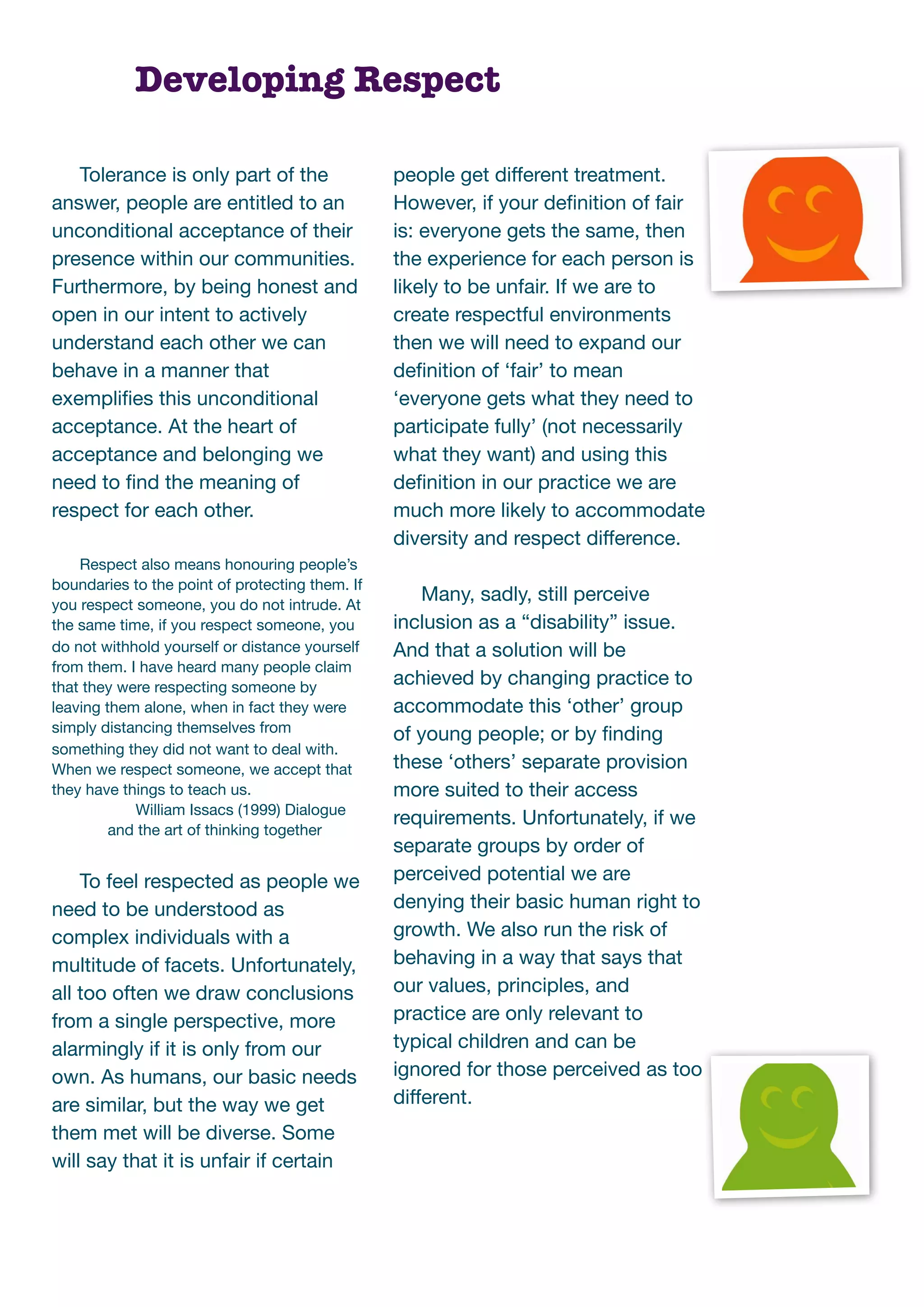 Developing Respect

   Tolerance is only part of the                 people get different treatment.
answer, people are entitled to an                However, if your deﬁnition of fair
unconditional acceptance of their                is: everyone gets the same, then
presence within our communities.                 the experience for each person is
Furthermore, by being honest and                 likely to be unfair. If we are to
open in our intent to actively                   create respectful environments
understand each other we can                     then we will need to expand our
behave in a manner that                          deﬁnition of ‘fair’ to mean
exempliﬁes this unconditional                    ‘everyone gets what they need to
acceptance. At the heart of                      participate fully’ (not necessarily
acceptance and belonging we                      what they want) and using this
need to ﬁnd the meaning of                       deﬁnition in our practice we are
respect for each other.                          much more likely to accommodate
                                                 diversity and respect difference.
    Respect also means honouring people’s
boundaries to the point of protecting them. If
you respect someone, you do not intrude. At
                                                     Many, sadly, still perceive
the same time, if you respect someone, you       inclusion as a “disability” issue.
do not withhold yourself or distance yourself    And that a solution will be
from them. I have heard many people claim
that they were respecting someone by             achieved by changing practice to
leaving them alone, when in fact they were       accommodate this ‘other’ group
simply distancing themselves from                of young people; or by ﬁnding
something they did not want to deal with.
When we respect someone, we accept that          these ‘others’ separate provision
they have things to teach us.                    more suited to their access
            William Issacs (1999) Dialogue
                                                 requirements. Unfortunately, if we
         and the art of thinking together
                                                 separate groups by order of
    To feel respected as people we               perceived potential we are
need to be understood as                         denying their basic human right to
complex individuals with a                       growth. We also run the risk of
multitude of facets. Unfortunately,              behaving in a way that says that
all too often we draw conclusions                our values, principles, and
from a single perspective, more                  practice are only relevant to
alarmingly if it is only from our                typical children and can be
own. As humans, our basic needs                  ignored for those perceived as too
are similar, but the way we get                  different.
them met will be diverse. Some
will say that it is unfair if certain
 