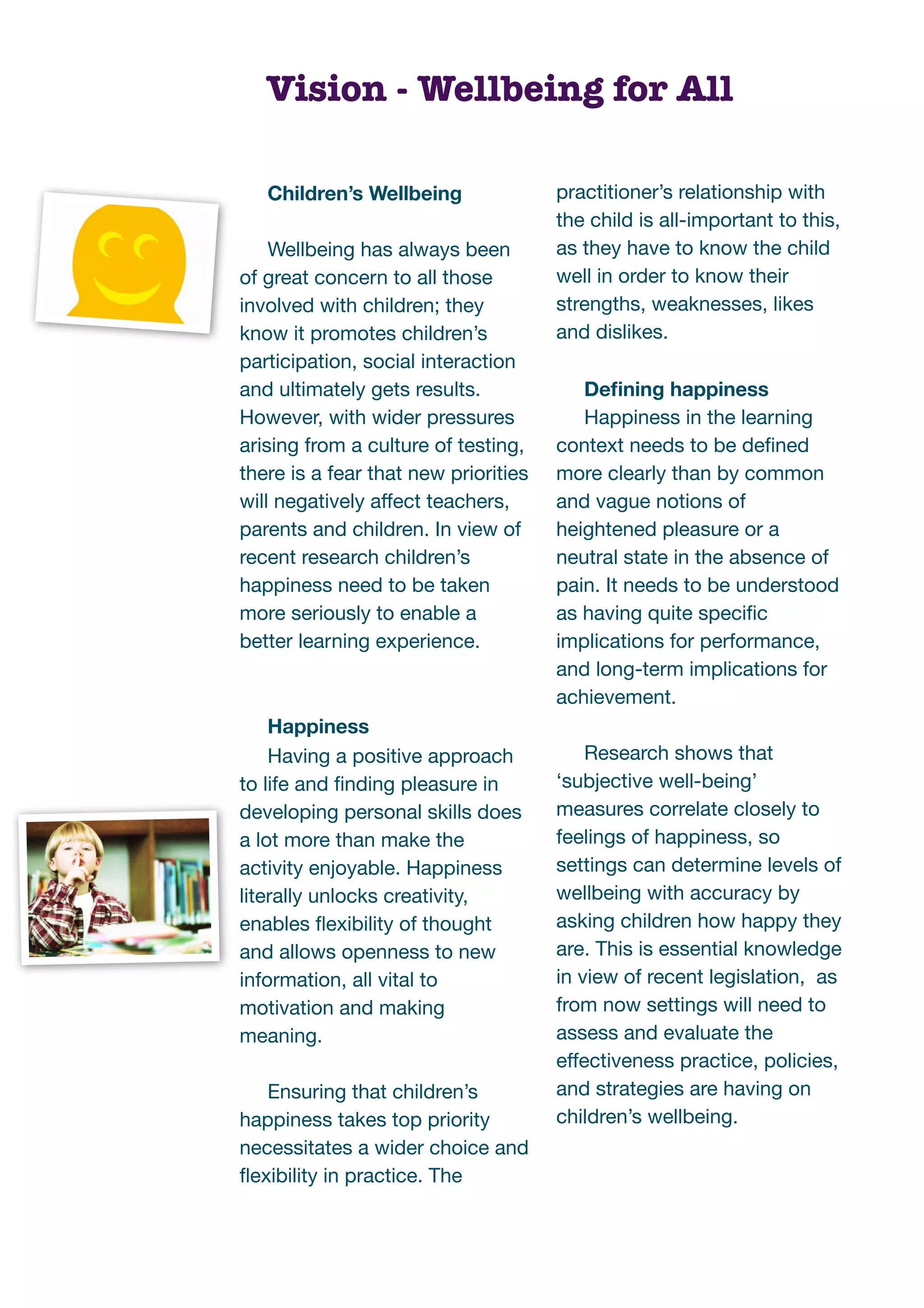 Vision - Wellbeing for All

   Children’s Wellbeing               practitioner’s relationship with
                                      the child is all-important to this,
    Wellbeing has always been         as they have to know the child
of great concern to all those         well in order to know their
involved with children; they          strengths, weaknesses, likes
know it promotes children’s           and dislikes.
participation, social interaction
and ultimately gets results.             Deﬁning happiness
However, with wider pressures            Happiness in the learning
arising from a culture of testing,    context needs to be deﬁned
there is a fear that new priorities   more clearly than by common
will negatively affect teachers,      and vague notions of
parents and children. In view of      heightened pleasure or a
recent research children’s            neutral state in the absence of
happiness need to be taken            pain. It needs to be understood
more seriously to enable a            as having quite speciﬁc
better learning experience.           implications for performance,
                                      and long-term implications for
                                      achievement.
    Happiness
    Having a positive approach            Research shows that
to life and ﬁnding pleasure in        ‘subjective well-being’
developing personal skills does       measures correlate closely to
a lot more than make the              feelings of happiness, so
activity enjoyable. Happiness         settings can determine levels of
literally unlocks creativity,         wellbeing with accuracy by
enables ﬂexibility of thought         asking children how happy they
and allows openness to new            are. This is essential knowledge
information, all vital to             in view of recent legislation, as
motivation and making                 from now settings will need to
meaning.                              assess and evaluate the
                                      effectiveness practice, policies,
   Ensuring that children’s           and strategies are having on
happiness takes top priority          children’s wellbeing.
necessitates a wider choice and
ﬂexibility in practice. The
 