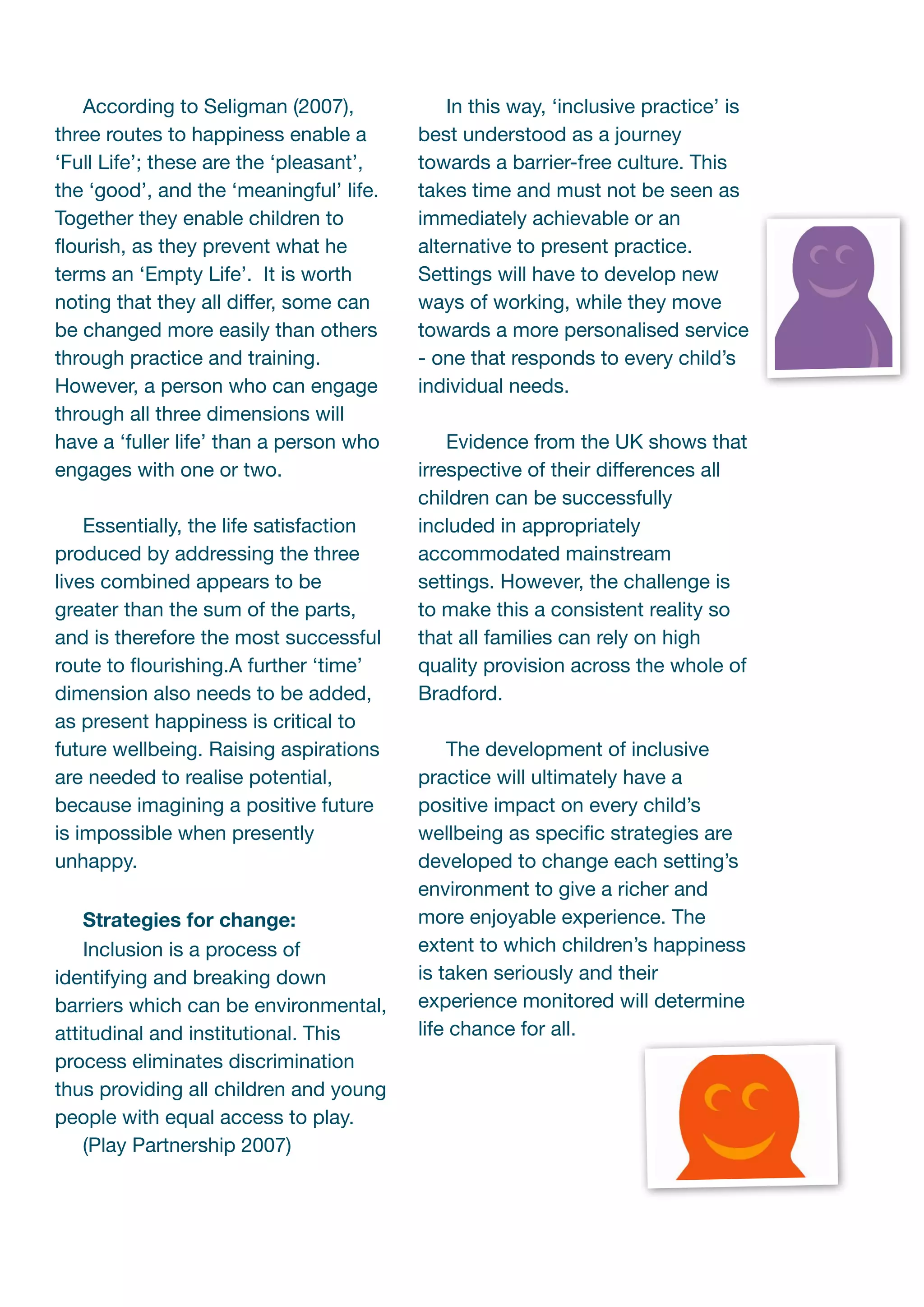 According to Seligman (2007),             In this way, ‘inclusive practice’ is
three routes to happiness enable a       best understood as a journey
‘Full Life’; these are the ‘pleasant’,   towards a barrier-free culture. This
the ‘good’, and the ‘meaningful’ life.   takes time and must not be seen as
Together they enable children to         immediately achievable or an
ﬂourish, as they prevent what he         alternative to present practice.
terms an ‘Empty Life’. It is worth       Settings will have to develop new
noting that they all differ, some can    ways of working, while they move
be changed more easily than others       towards a more personalised service
through practice and training.           - one that responds to every child’s
However, a person who can engage         individual needs.
through all three dimensions will
have a ‘fuller life’ than a person who       Evidence from the UK shows that
engages with one or two.                 irrespective of their differences all
                                         children can be successfully
    Essentially, the life satisfaction   included in appropriately
produced by addressing the three         accommodated mainstream
lives combined appears to be             settings. However, the challenge is
greater than the sum of the parts,       to make this a consistent reality so
and is therefore the most successful     that all families can rely on high
route to ﬂourishing.A further ‘time’     quality provision across the whole of
dimension also needs to be added,        Bradford.
as present happiness is critical to
future wellbeing. Raising aspirations        The development of inclusive
are needed to realise potential,         practice will ultimately have a
because imagining a positive future      positive impact on every child’s
is impossible when presently             wellbeing as speciﬁc strategies are
unhappy.                                 developed to change each setting’s
                                         environment to give a richer and
    Strategies for change:               more enjoyable experience. The
    Inclusion is a process of            extent to which children’s happiness
identifying and breaking down            is taken seriously and their
barriers which can be environmental,     experience monitored will determine
attitudinal and institutional. This      life chance for all.
process eliminates discrimination
thus providing all children and young
people with equal access to play.
    (Play Partnership 2007)
 