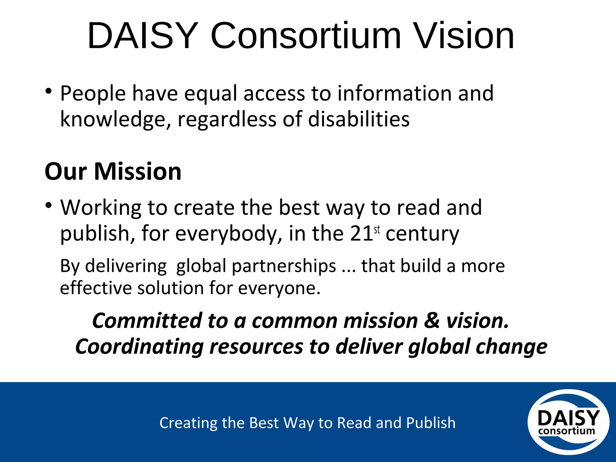 Creating the Best Way to Read and Publish
DAISY Consortium Vision
• People have equal access to information and
knowledge, regardless of disabilities
Our Mission
• Working to create the best way to read and publish,
for everybody, in the 21st century
By delivering global partnerships ... that build a more
effective solution for everyone.
Committed to a common mission & vision.
Coordinating resources to deliver global change
 