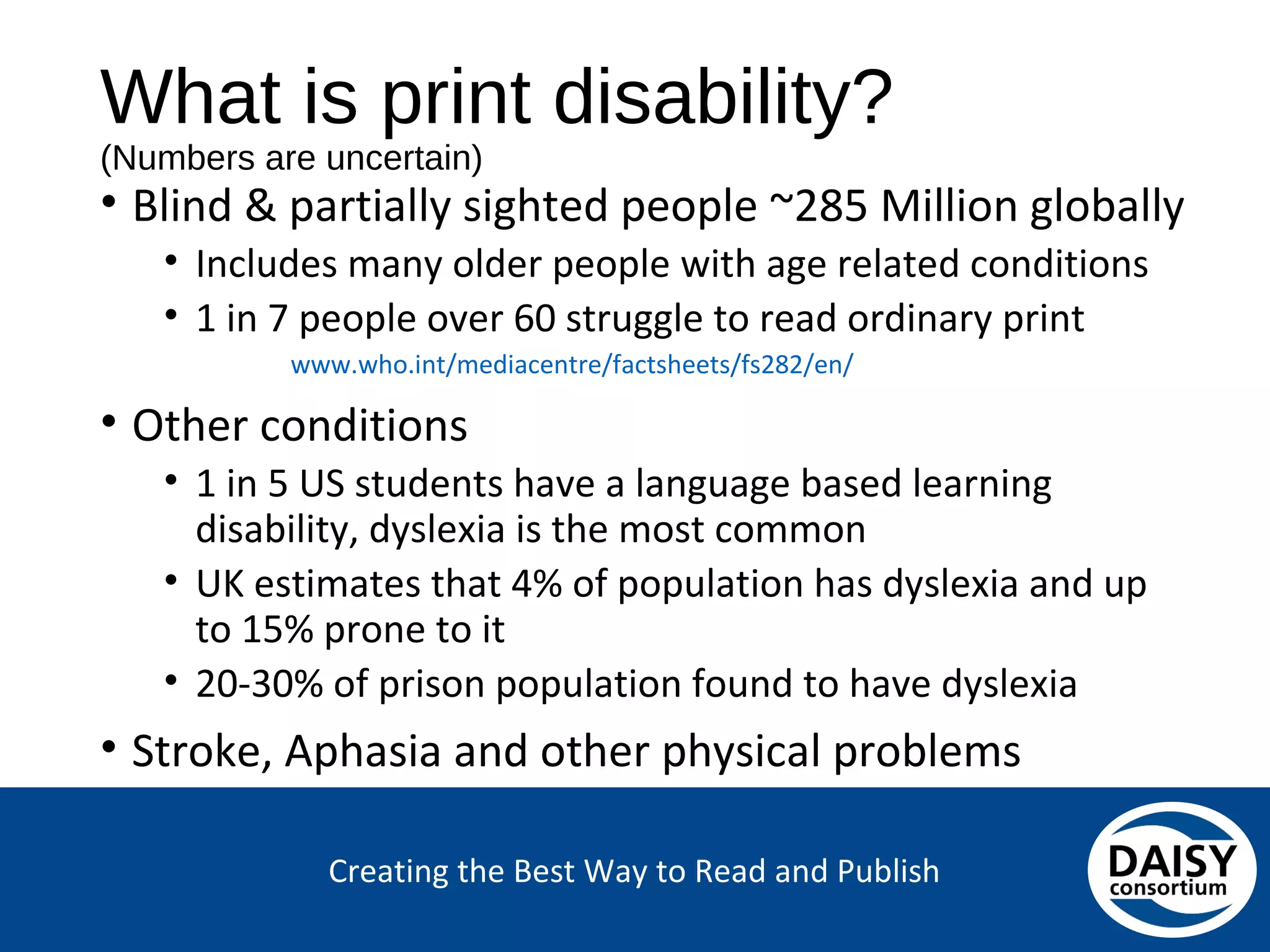 Creating the Best Way to Read and Publish
What is print disability?
(Numbers are uncertain)
• Blind & partially sighted people ~285 Million globally
• Includes many older people with age related conditions
• 1 in 7 people over 60 struggle to read ordinary print
www.who.int/mediacentre/factsheets/fs282/en/
• Other conditions
• 1 in 5 US students have a language based learning
disability, dyslexia is the most common
• UK estimates that 4% of population has dyslexia and up to
15% prone to it
• 20-30% of prison population found to have dyslexia
• Stroke, Aphasia and other physical problems
 