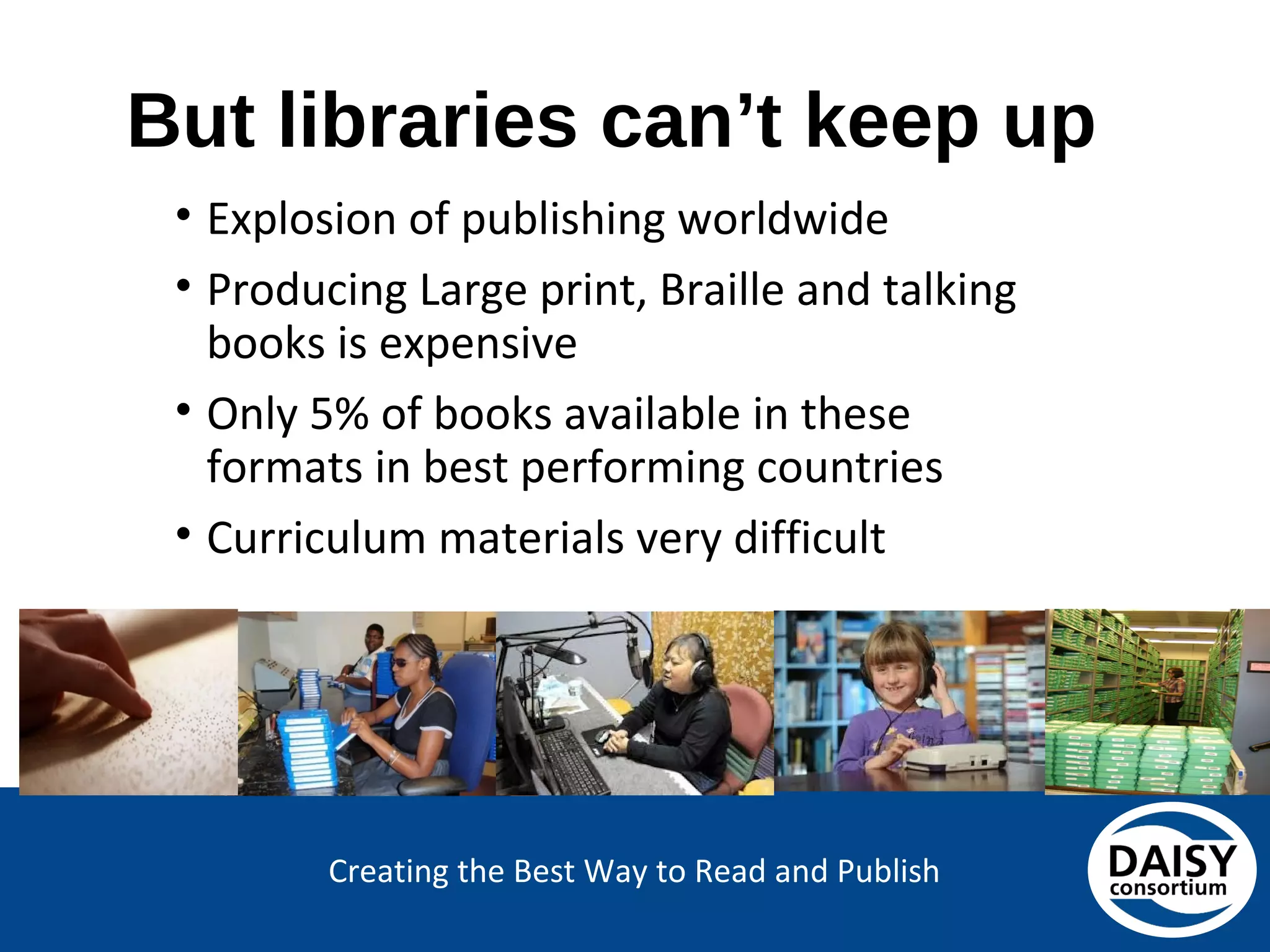 Creating the Best Way to Read and Publish
But libraries can’t keep up
• Explosion of publishing worldwide
• Producing Large print, Braille and talking
books is expensive
• Only 5% of books available in these
formats in best performing countries
• Curriculum materials very difficult
 