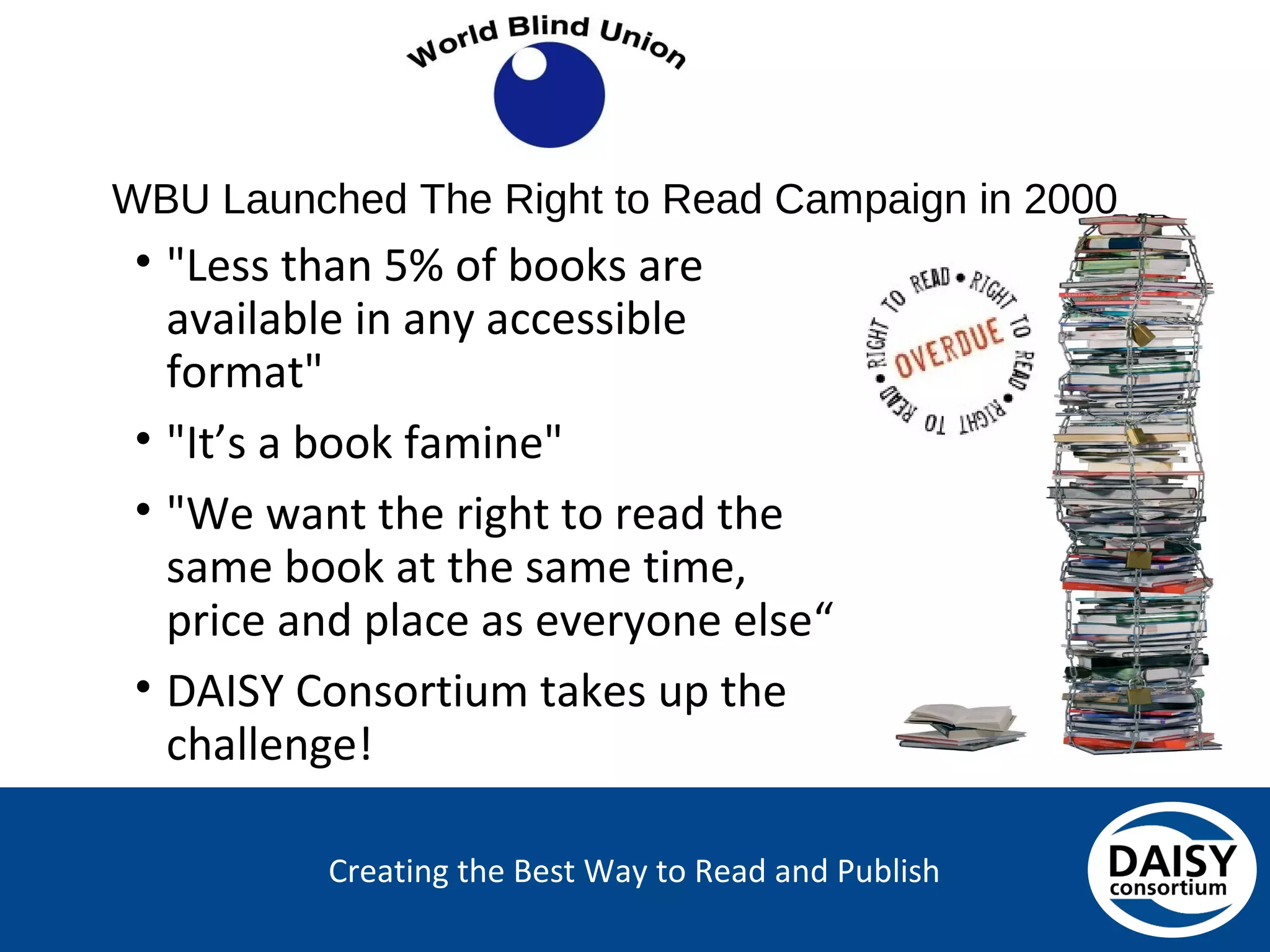 Creating the Best Way to Read and Publish
WBU Launched The Right to Read Campaign in 2000
• "Less than 5% of books are
available in any accessible
format"
• "It’s a book famine"
• "We want the right to read the
same book at the same time,
price and place as everyone else“
• DAISY Consortium takes up the
challenge!
 