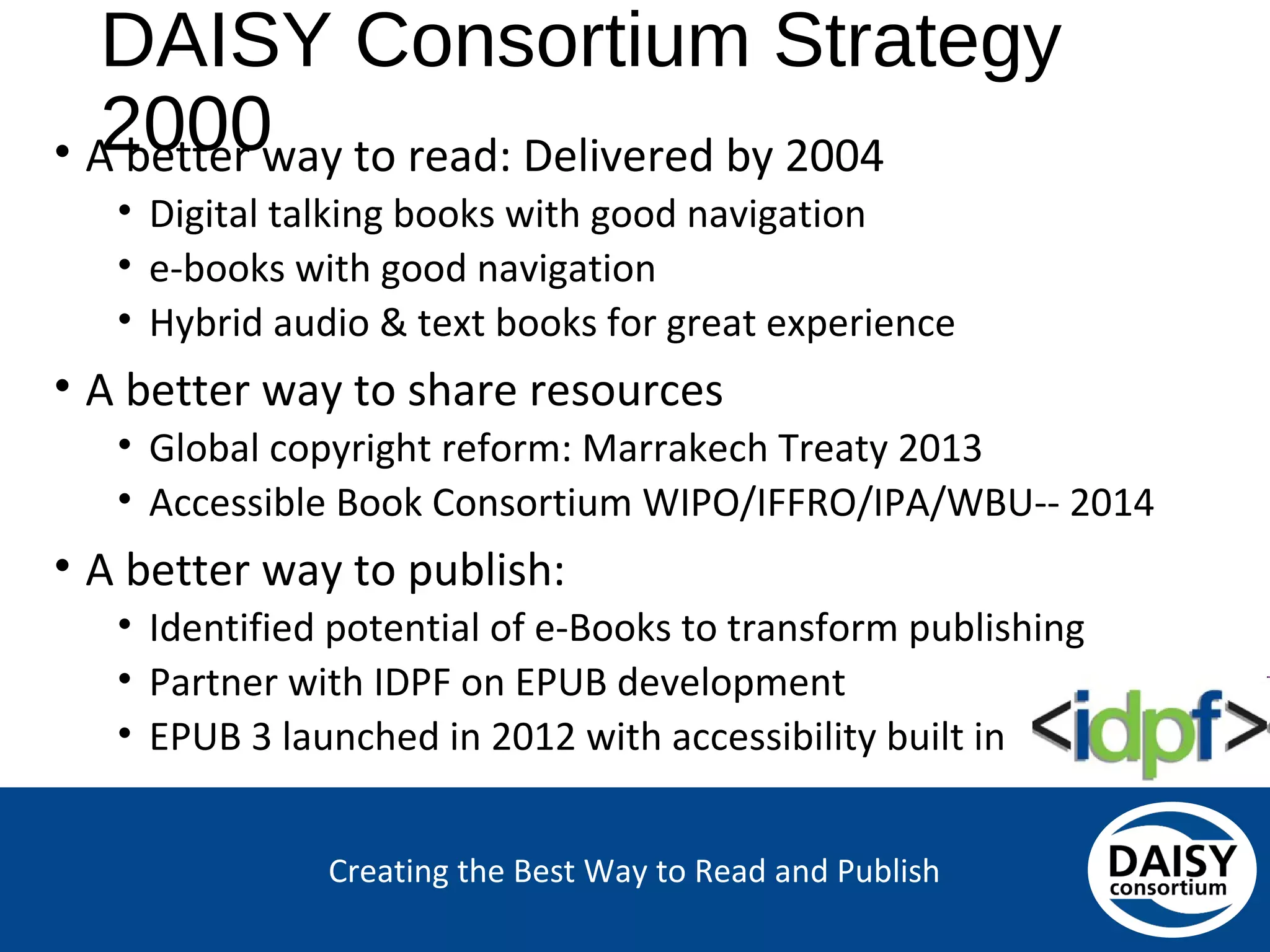 Creating the Best Way to Read and Publish
DAISY Consortium Strategy 2000
• A better way to read: Delivered by 2004
• Digital talking books with good navigation
• e-books with good navigation
• Hybrid audio & text books for great experience
• A better way to share resources
• Global copyright reform: Marrakech Treaty 2013
• Accessible Book Consortium WIPO/IFFRO/IPA/WBU-- 2014
• A better way to publish:
• Identified potential of e-Books to transform publishing
• Partner with IDPF on EPUB development
• EPUB 3 launched in 2012 with accessibility built in
 