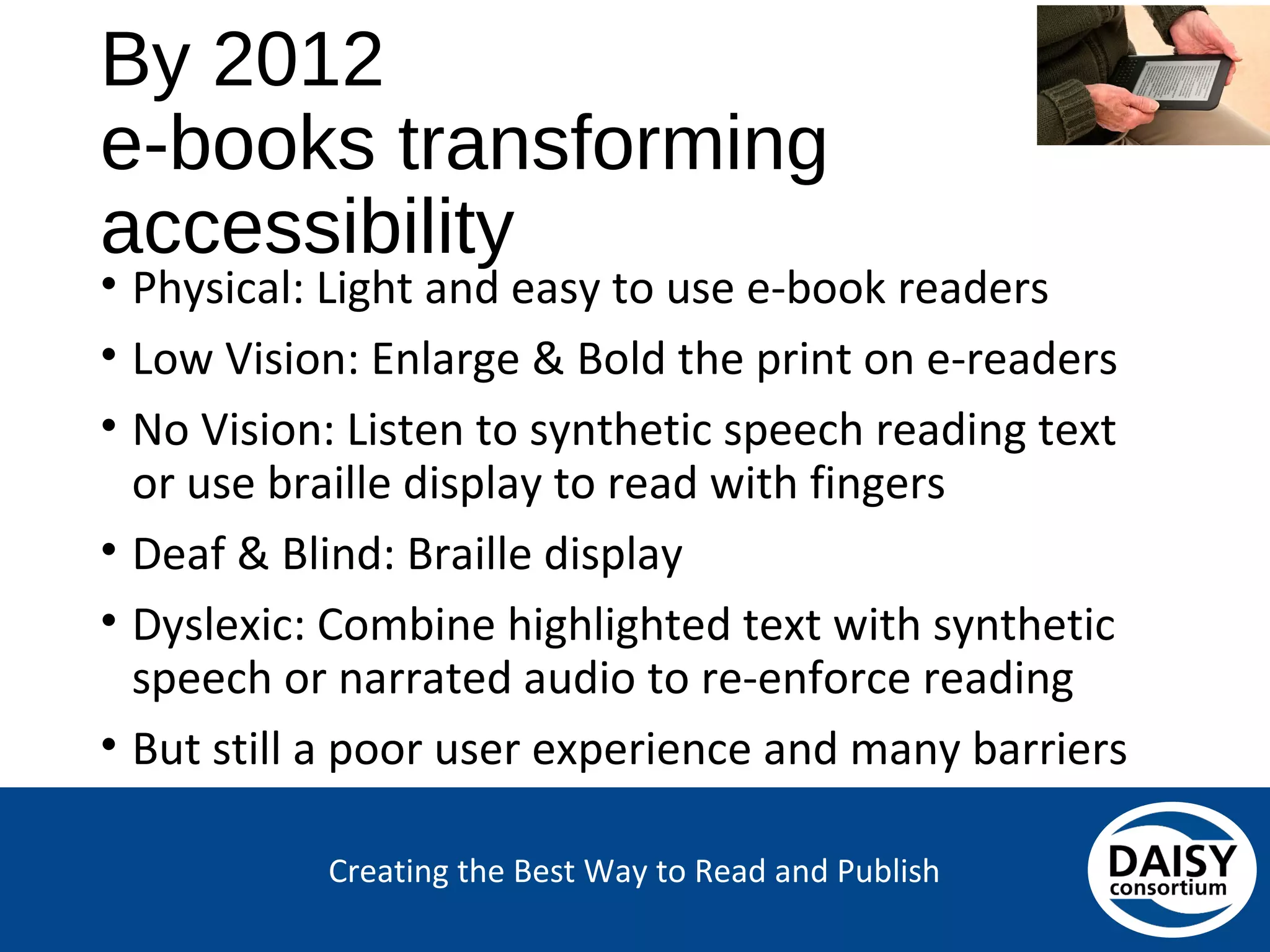 Creating the Best Way to Read and Publish
By 2012
e-books transforming accessibility
• Physical: Light and easy to use e-book readers
• Low Vision: Enlarge & Bold the print on e-readers
• No Vision: Listen to synthetic speech reading text or
use braille display to read with fingers
• Deaf & Blind: Braille display
• Dyslexic: Combine highlighted text with synthetic
speech or narrated audio to re-enforce reading
• But still a poor user experience and many barriers
 