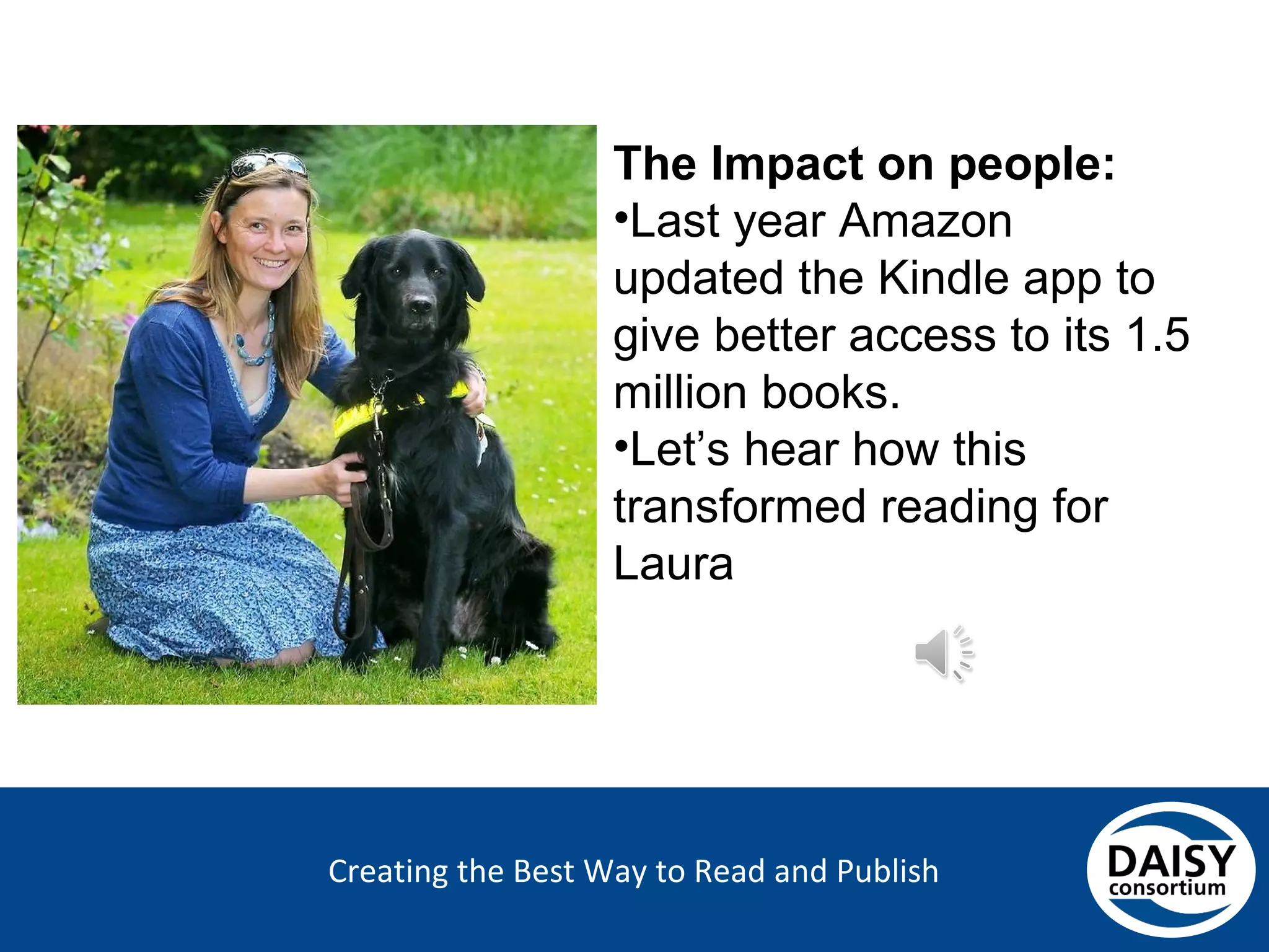 Creating the Best Way to Read and Publish
The Impact on people:
•Last year Amazon updated
the Kindle app to give
better access to its 1.5
million books.
•Let’s hear how this
transformed reading for
Laura
 