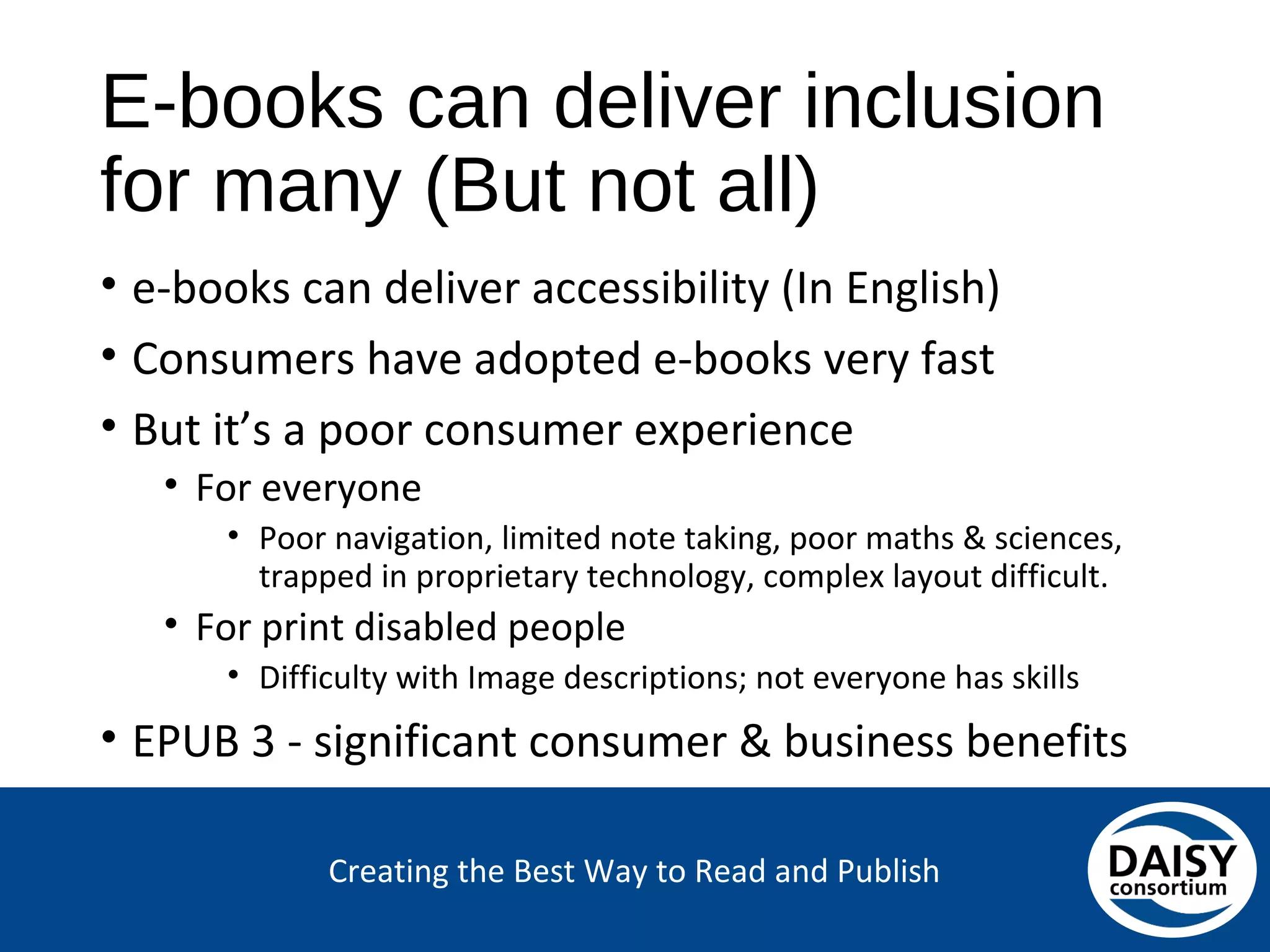 Creating the Best Way to Read and Publish
E-books can deliver inclusion for many
(But not all)
• e-books can deliver accessibility (In English)
• Consumers have adopted e-books very fast
• But it’s a poor consumer experience
• For everyone
• Poor navigation, limited note taking, poor maths & sciences,
trapped in proprietary technology, complex layout difficult.
• For print disabled people
• Difficulty with Image descriptions; not everyone has skills
• EPUB 3 - significant consumer & business benefits
 