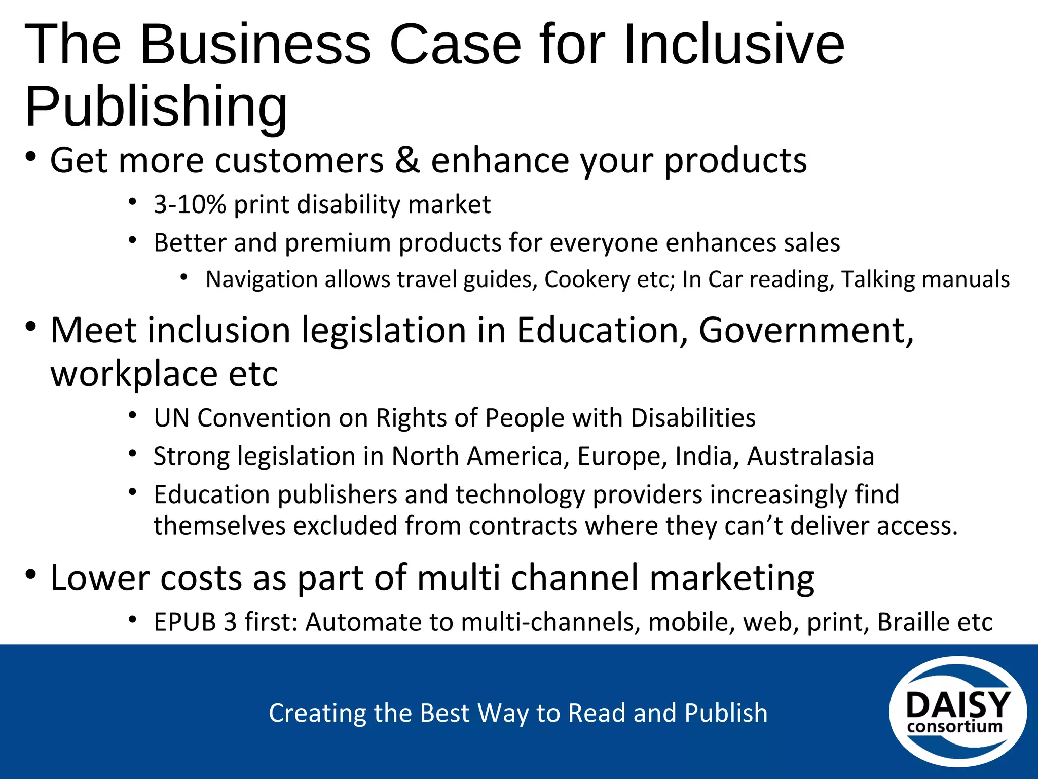 Creating the Best Way to Read and Publish
The Business Case for Inclusive Publishing
• Get more customers & enhance your products
• 3-10% print disability market
• Better and premium products for everyone enhances sales
• Navigation allows travel guides, Cookery etc; In Car reading, Talking manuals
• Meet inclusion legislation in Education, Government,
workplace etc
• UN Convention on Rights of People with Disabilities
• Strong legislation in North America, Europe, India, Australasia
• Education publishers and technology providers increasingly find
themselves excluded from contracts where they can’t deliver access.
• Lower costs as part of multi channel marketing
• EPUB 3 first: Automate to multi-channels, mobile, web, print, Braille etc
 
