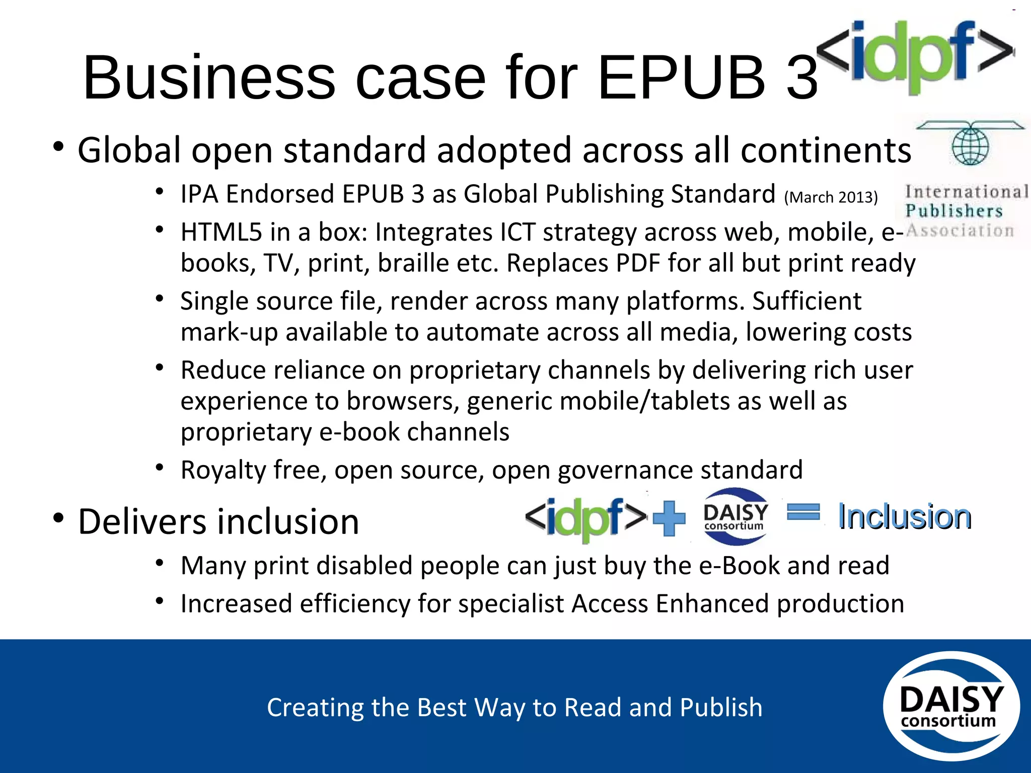 Creating the Best Way to Read and Publish
Business case for EPUB 3
• Global open standard adopted across all continents
• IPA Endorsed EPUB 3 as Global Publishing Standard (March 2013)
• HTML5 in a box: Integrates ICT strategy across web, mobile, e-
books, TV, print, braille etc. Replaces PDF for all but print ready
• Single source file, render across many platforms. Sufficient
mark-up available to automate across all media, lowering costs
• Reduce reliance on proprietary channels by delivering rich user
experience to browsers, generic mobile/tablets as well as
proprietary e-book channels
• Royalty free, open source, open governance standard
• Delivers inclusion
• Many print disabled people can just buy the e-Book and read
• Increased efficiency for specialist Access Enhanced production
Inclusion
 