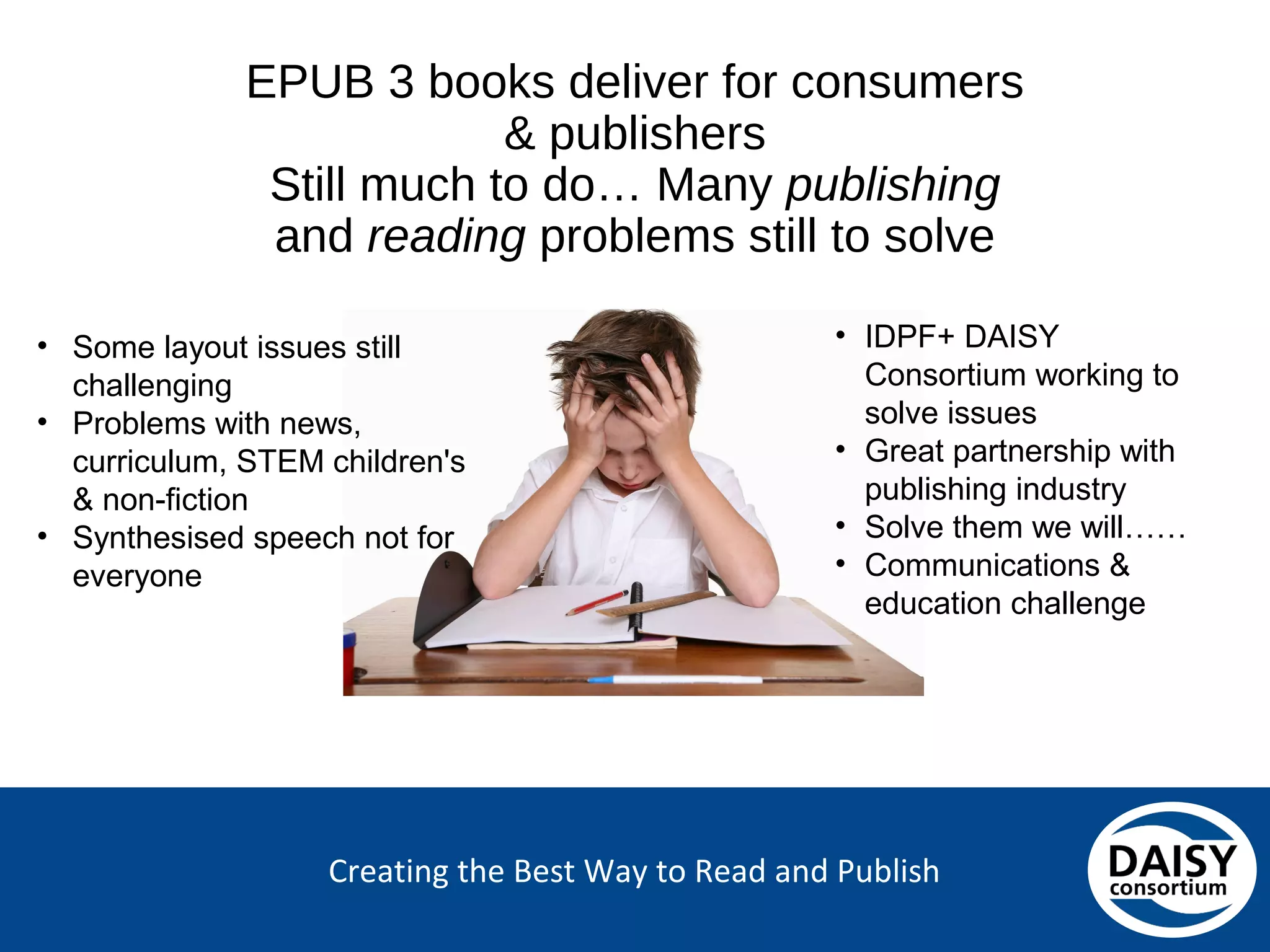 Creating the Best Way to Read and Publish
EPUB 3 books deliver for consumers &
publishers
Still much to do… Many publishing and
reading problems still to solve
• Some layout issues still
challenging
• Problems with news,
curriculum, STEM children's
& non-fiction
• Synthesised speech not for
everyone
• IDPF+ DAISY
Consortium working to
solve issues
• Great partnership with
publishing industry
• Solve them we will……
• Communications &
education challenge
 