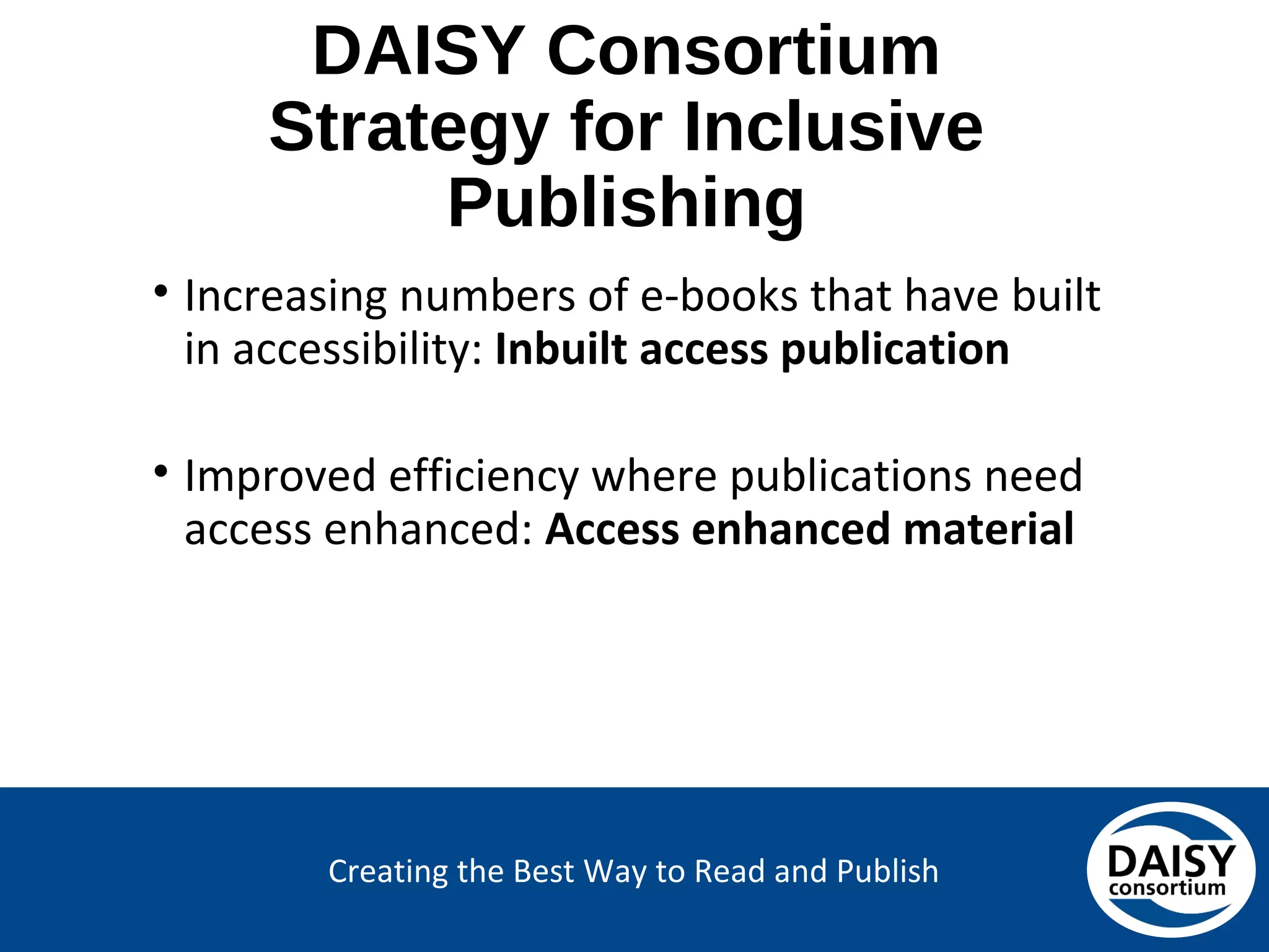 Creating the Best Way to Read and Publish
DAISY Consortium
Strategy for Inclusive Publishing
• Increasing numbers of e-books that have built
in accessibility: Inbuilt access publication
• Improved efficiency where publications need
access enhanced: Access enhanced material
 