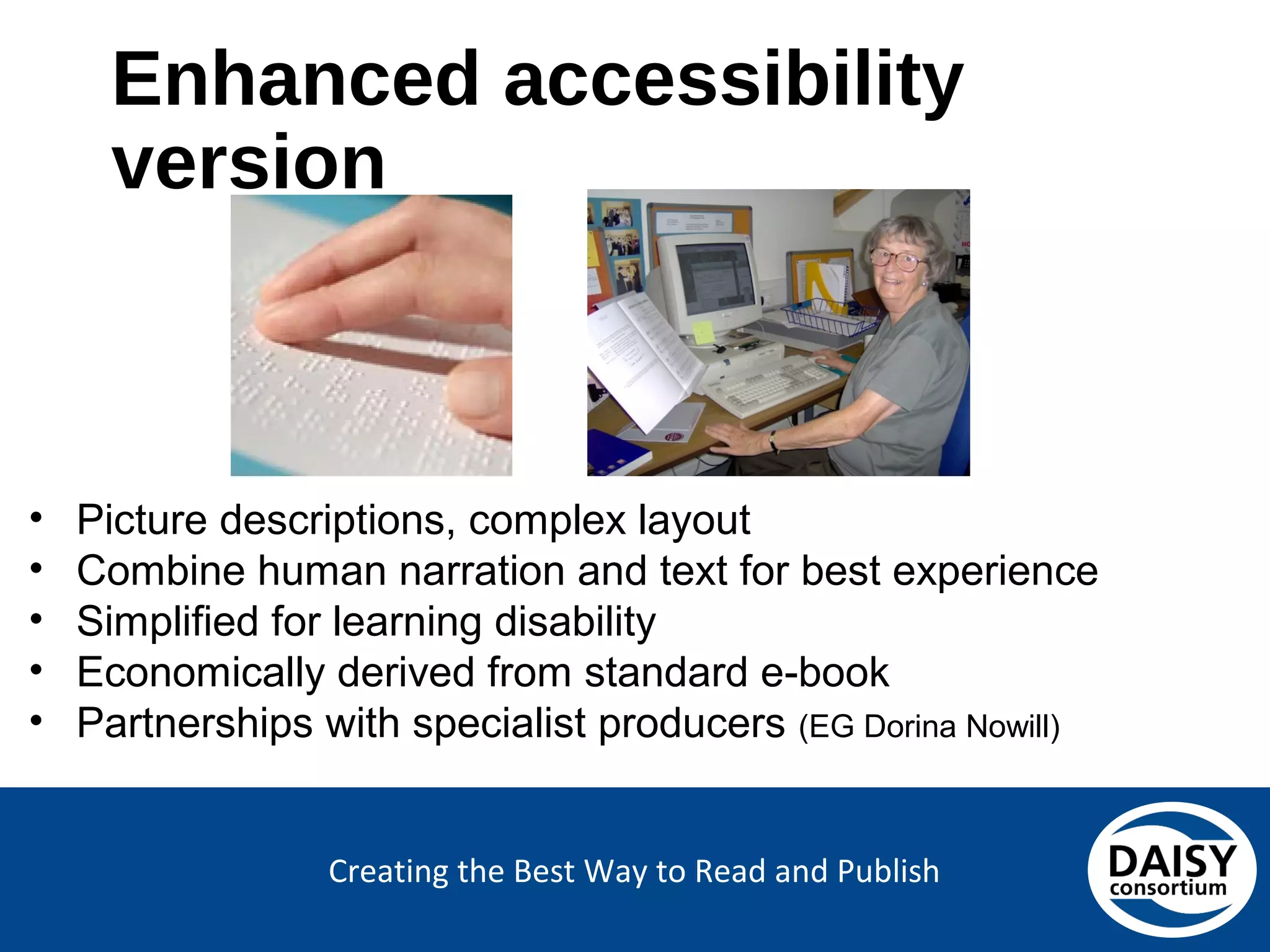 Creating the Best Way to Read and Publish
Enhanced accessibility version
• Picture descriptions, complex layout
• Combine human narration and text for best experience
• Simplified for learning disability
• Economically derived from standard e-book
• Partnerships with specialist producers (EG Dorina Nowill)
 