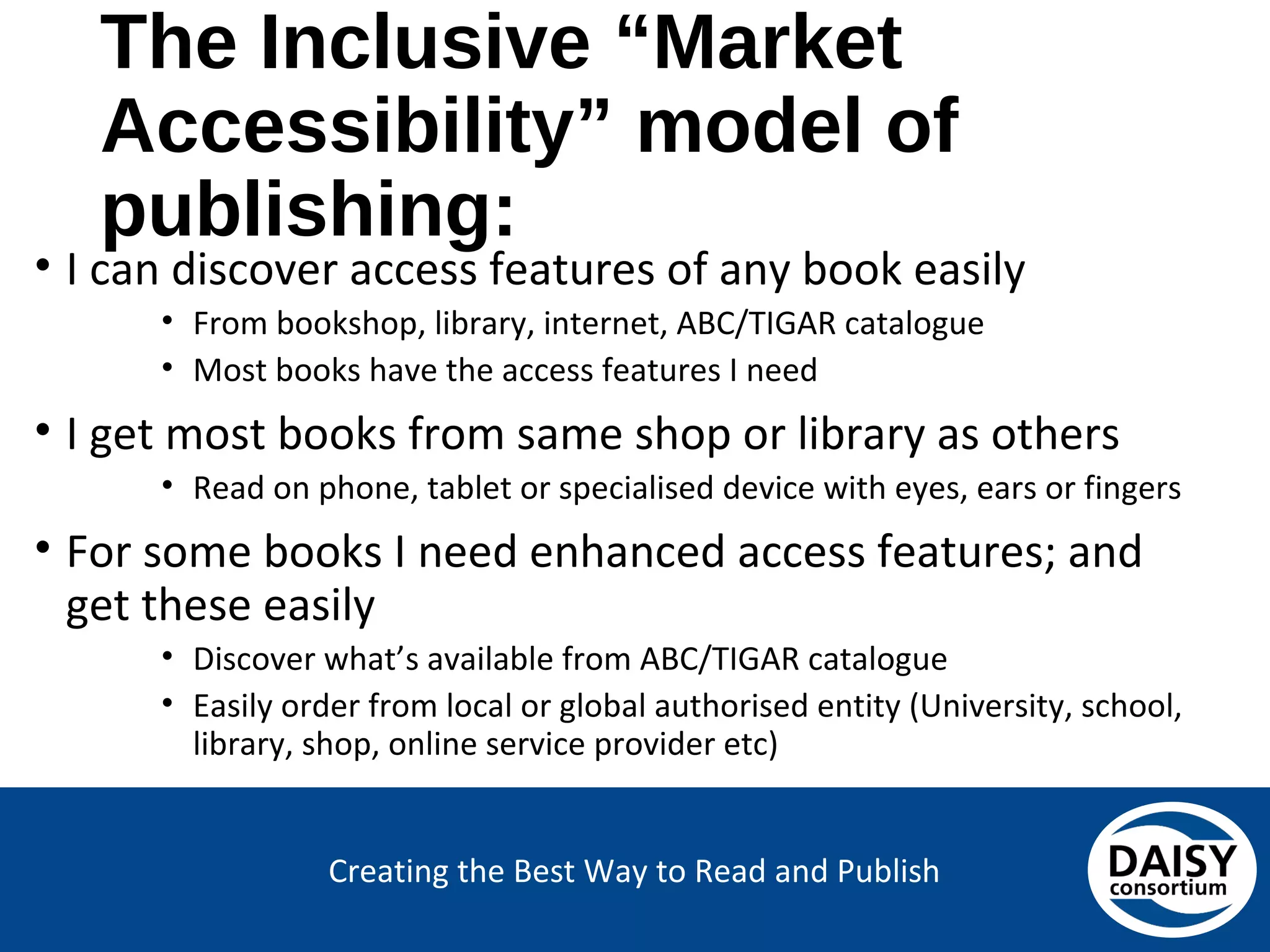 Creating the Best Way to Read and Publish
The Inclusive “Market
Accessibility” model of publishing:
• I can discover access features of any book easily
• From bookshop, library, internet, ABC/TIGAR catalogue
• Most books have the access features I need
• I get most books from same shop or library as others
• Read on phone, tablet or specialised device with eyes, ears or fingers
• For some books I need enhanced access features; and
get these easily
• Discover what’s available from ABC/TIGAR catalogue
• Easily order from local or global authorised entity (University, school,
library, shop, online service provider etc)
 