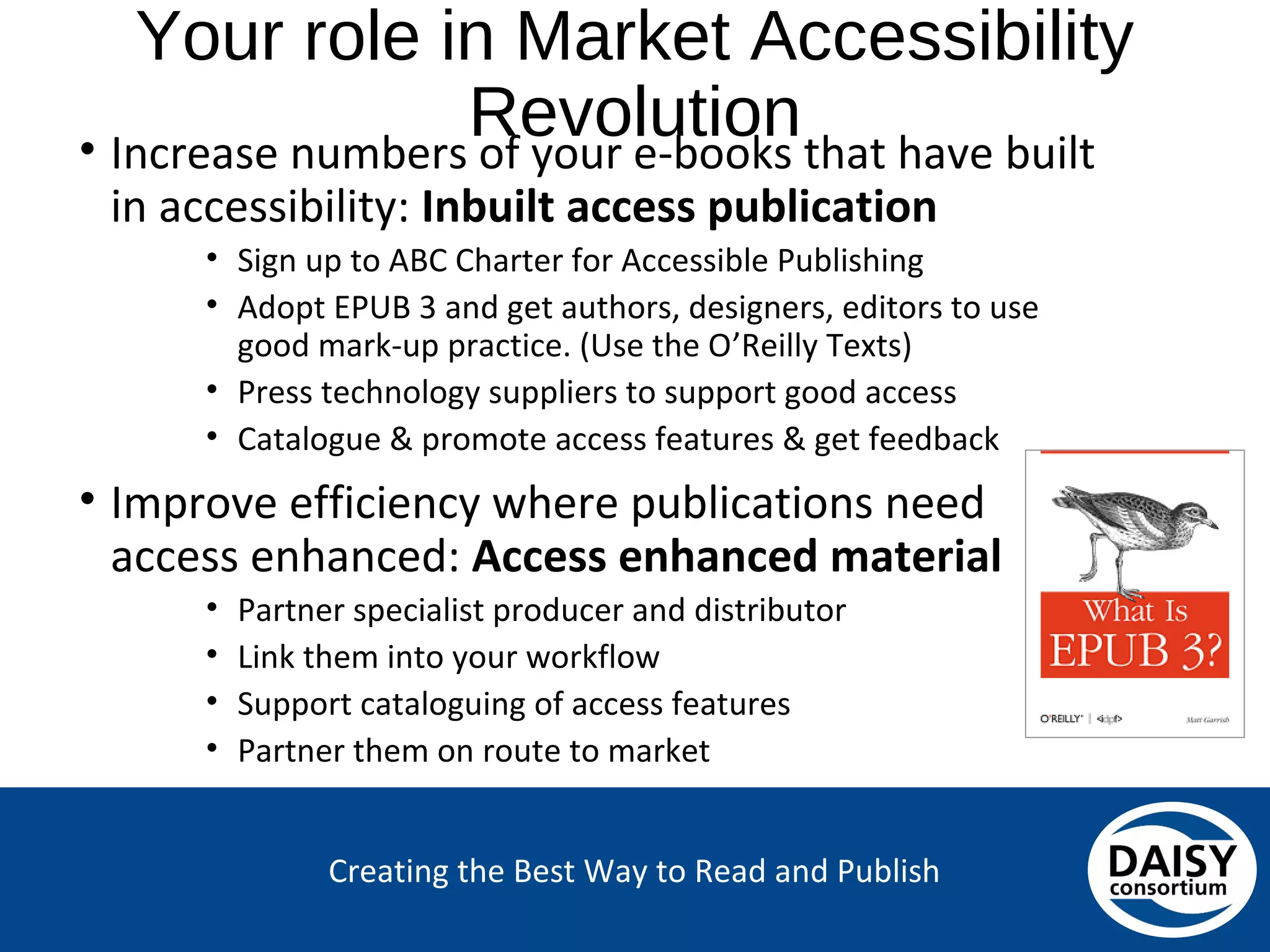 Creating the Best Way to Read and Publish
Your role in Market Accessibility Revolution
• Increase numbers of your e-books that have built
in accessibility: Inbuilt access publication
• Sign up to ABC Charter for Accessible Publishing
• Adopt EPUB 3 and get authors, designers, editors to use good
mark-up practice. (Use the O’Reilly Texts)
• Press technology suppliers to support good access
• Catalogue & promote access features & get feedback
• Improve efficiency where publications need
access enhanced: Access enhanced material
• Partner specialist producer and distributor
• Link them into your workflow
• Support cataloguing of access features
• Partner them on route to market
 