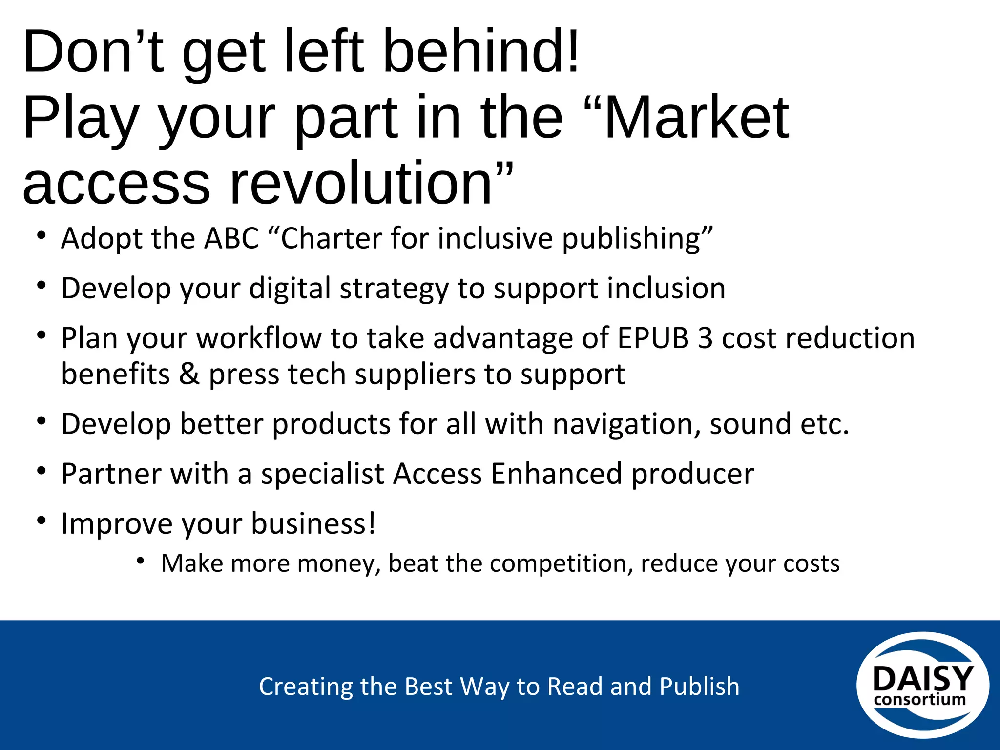 Creating the Best Way to Read and Publish
Don’t get left behind!
Play your part in the “Market access revolution”
• Adopt the ABC “Charter for inclusive publishing”
• Develop your digital strategy to support inclusion
• Plan your workflow to take advantage of EPUB 3 cost reduction
benefits & press tech suppliers to support
• Develop better products for all with navigation, sound etc.
• Partner with a specialist Access Enhanced producer
• Improve your business!
• Make more money, beat the competition, reduce your costs
 