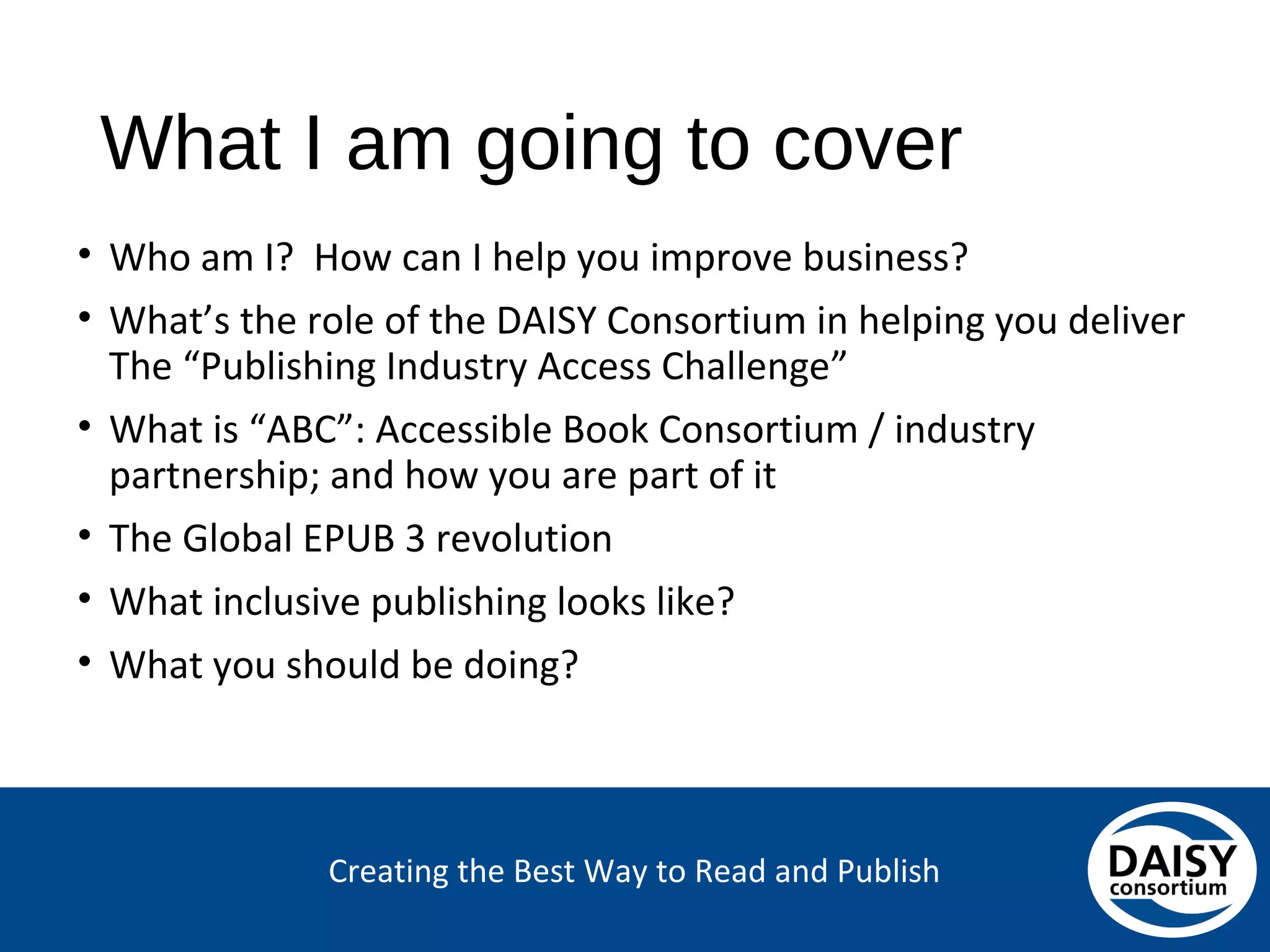 Creating the Best Way to Read and Publish
What I am going to cover
• Who am I? How can I help you improve business?
• What’s the role of the DAISY Consortium in helping you deliver
The “Publishing Industry Access Challenge”
• What is “ABC”: Accessible Book Consortium / industry
partnership; and how you are part of it
• The Global EPUB 3 revolution
• What inclusive publishing looks like?
• What you should be doing?
 