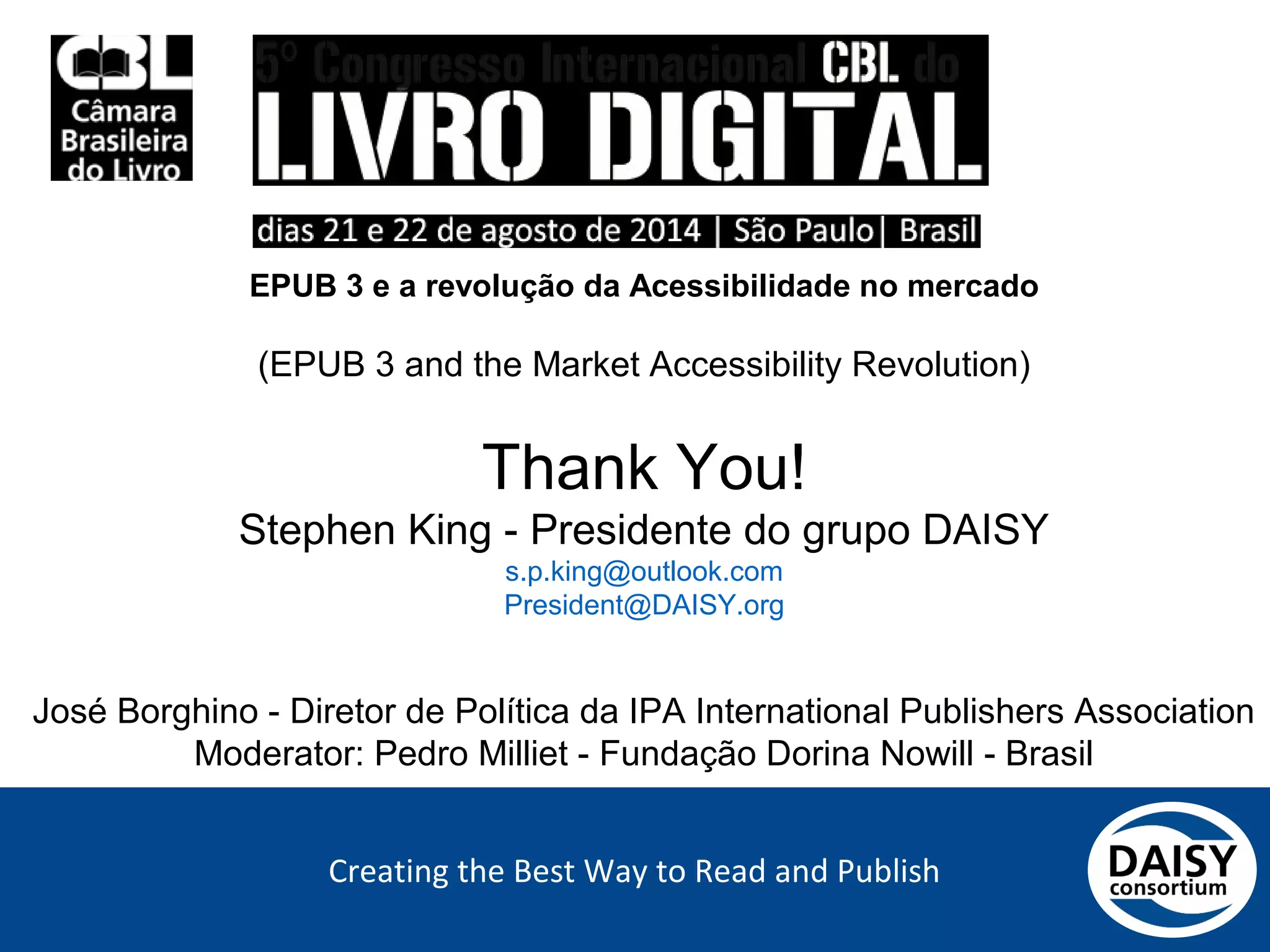 Creating the Best Way to Read and Publish
EPUB 3 e a revolução da Acessibilidade no mercado
(EPUB 3 and the Market Accessibility Revolution)
Thank You!
Stephen King - Presidente do grupo DAISY
s.p.king@outlook.com
President@DAISY.org
José Borghino - Diretor de Política da IPA International Publishers Association
Moderator: Pedro Milliet - Fundação Dorina Nowill - Brasil
 