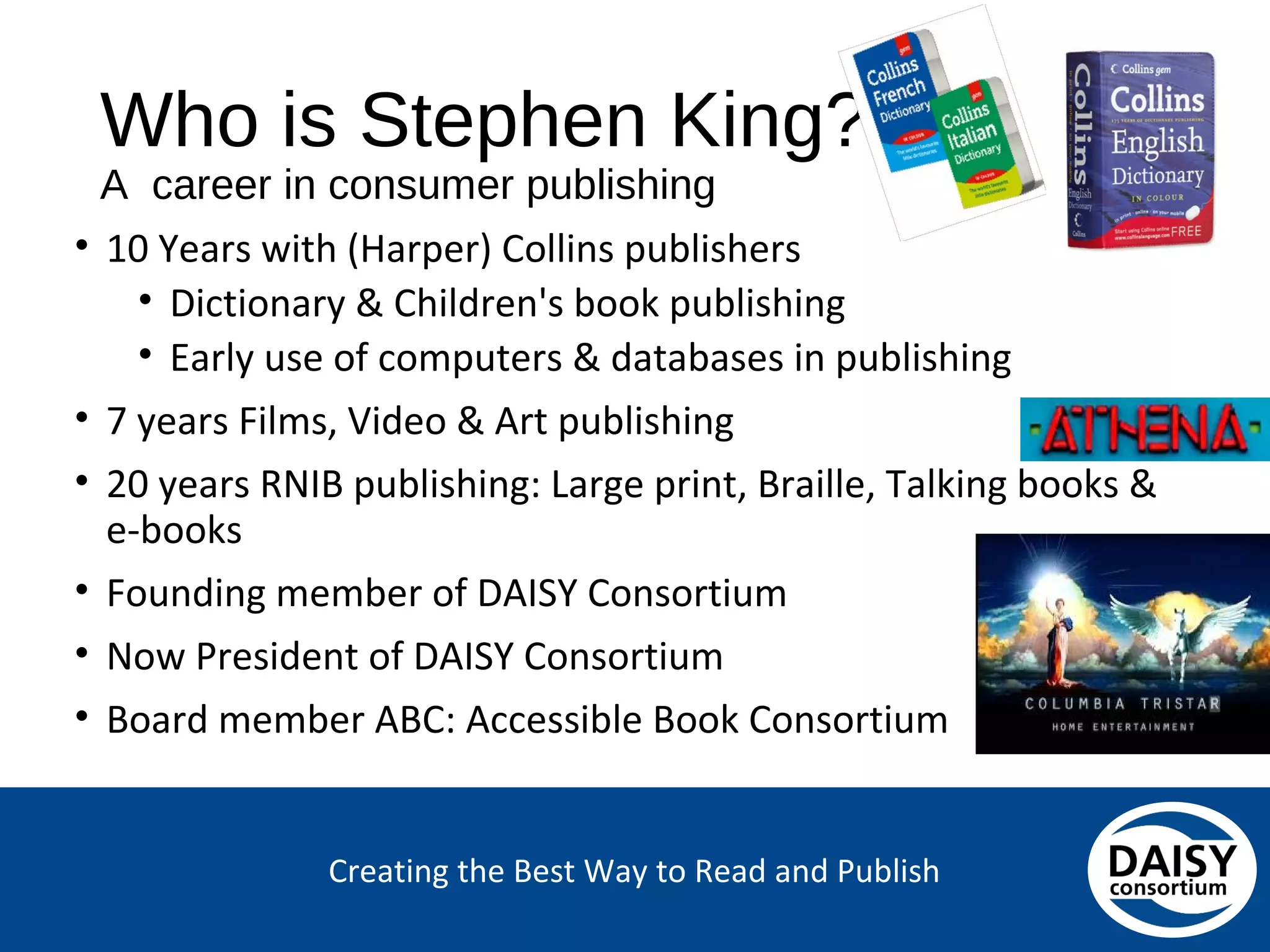 Creating the Best Way to Read and Publish
Who is Stephen King?
A career in consumer publishing
• 10 Years with (Harper) Collins publishers
• Dictionary & Children's book publishing
• Early use of computers & databases in publishing
• 7 years Films, Video & Art publishing
• 20 years RNIB publishing: Large print, Braille, Talking books &
e-books
• Founding member of DAISY Consortium
• Now President of DAISY Consortium
• Board member ABC: Accessible Book Consortium
 