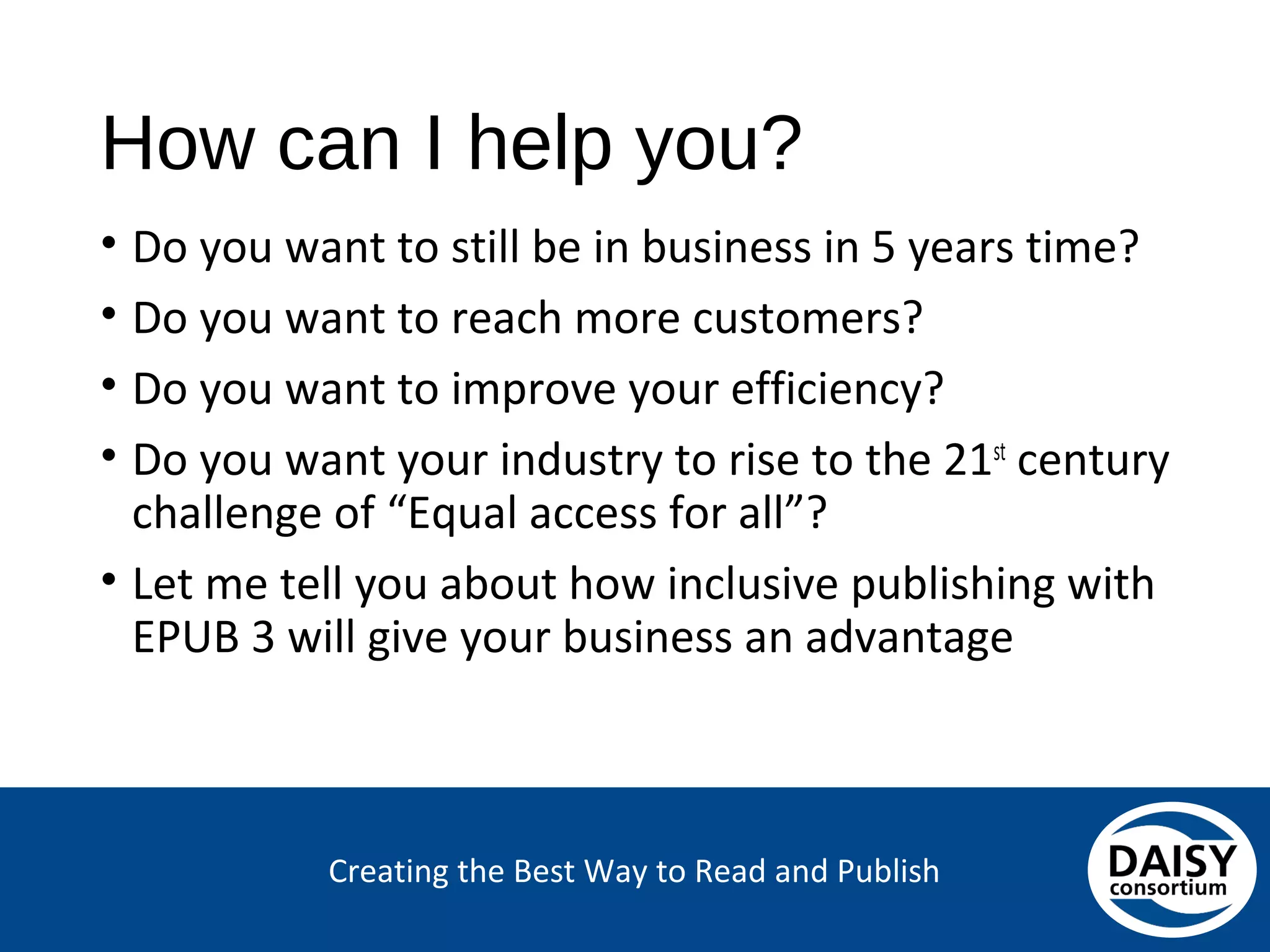 Creating the Best Way to Read and Publish
How can I help you?
• Do you want to still be in business in 5 years time?
• Do you want to reach more customers?
• Do you want to improve your efficiency?
• Do you want your industry to rise to the 21st
century challenge of “Equal access for all”?
• Let me tell you about how inclusive publishing with
EPUB 3 will give your business an advantage
 