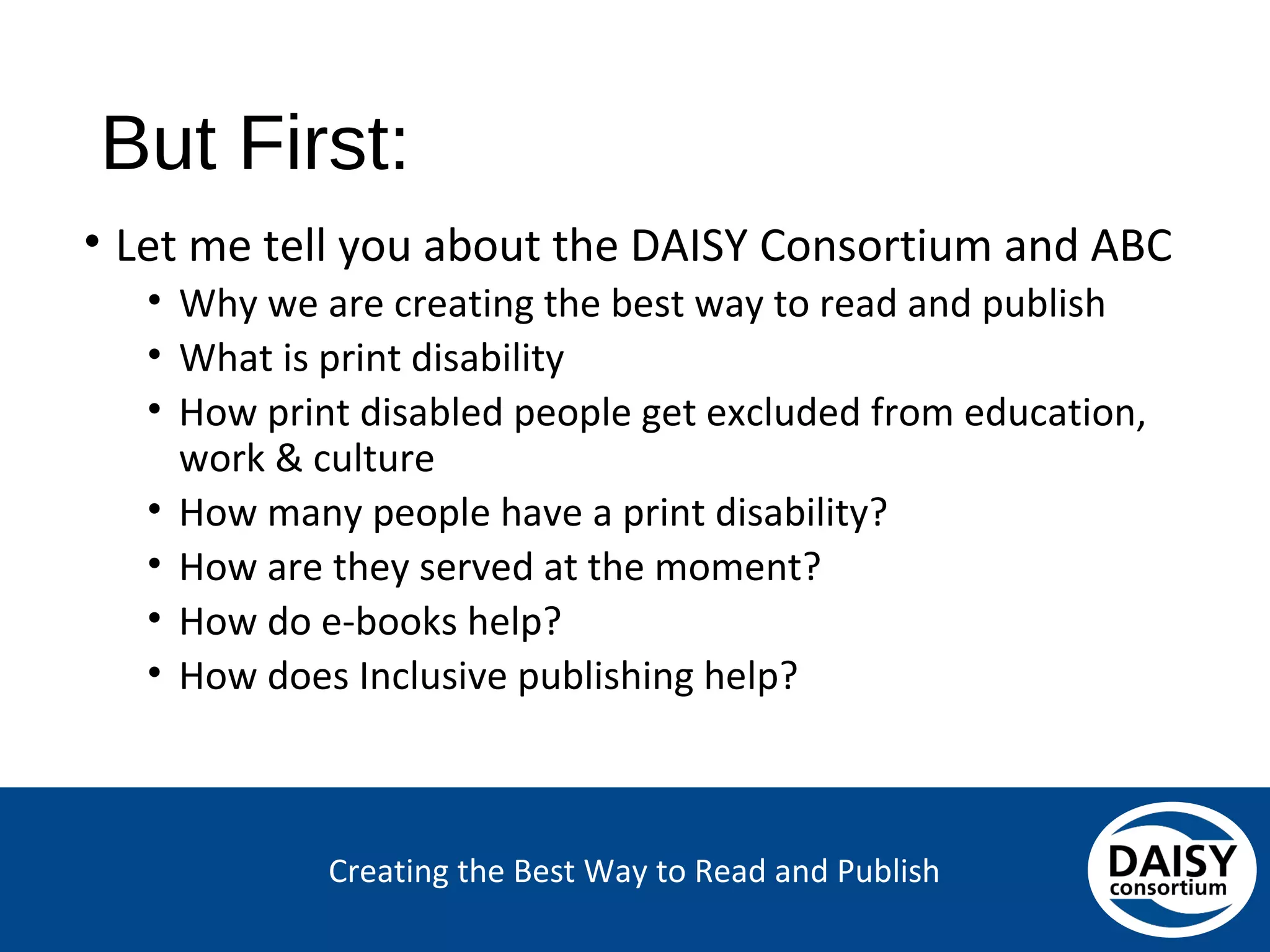 Creating the Best Way to Read and Publish
But First:
• Let me tell you about the DAISY Consortium and ABC
• Why we are creating the best way to read and publish
• What is print disability
• How print disabled people get excluded from education,
work & culture
• How many people have a print disability?
• How are they served at the moment?
• How do e-books help?
• How does Inclusive publishing help?
 