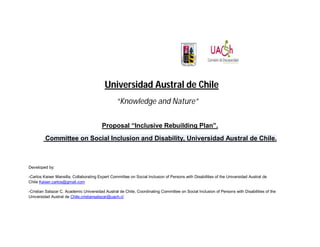 Universidad Austral de Chile
                                                 “Knowledge and Nature”

                                         Proposal “Inclusive Rebuilding Plan”.
         Committee on Social Inclusion and Disability, Universidad Austral de Chile.



Developed by:

-Carlos Kaiser Mansilla, Collaborating Expert Committee on Social Inclusion of Persons with Disabilities of the Universidad Austral de
Chile Kaiser.carlos@gmail.com

-Cristian Salazar C. Academic Universidad Austral de Chile, Coordinating Committee on Social Inclusion of Persons with Disabilities of the
Universidad Austral de Chile.cristiansalazar@uach.cl
 