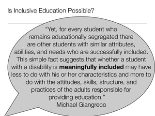 Is Inclusive Education Possible?

                 “Yet, for every student who
           remains educationally segregated there
          are other students with similar attributes,
   abilities, and needs who are successfully included.
    This simple fact suggests that whether a student
 with a disability is meaningfully included may have
 less to do with his or her characteristics and more to
         do with the attitudes, skills, structure, and
            practices of the adults responsible for
                   providing education.”
                      Michael Giangreco
 