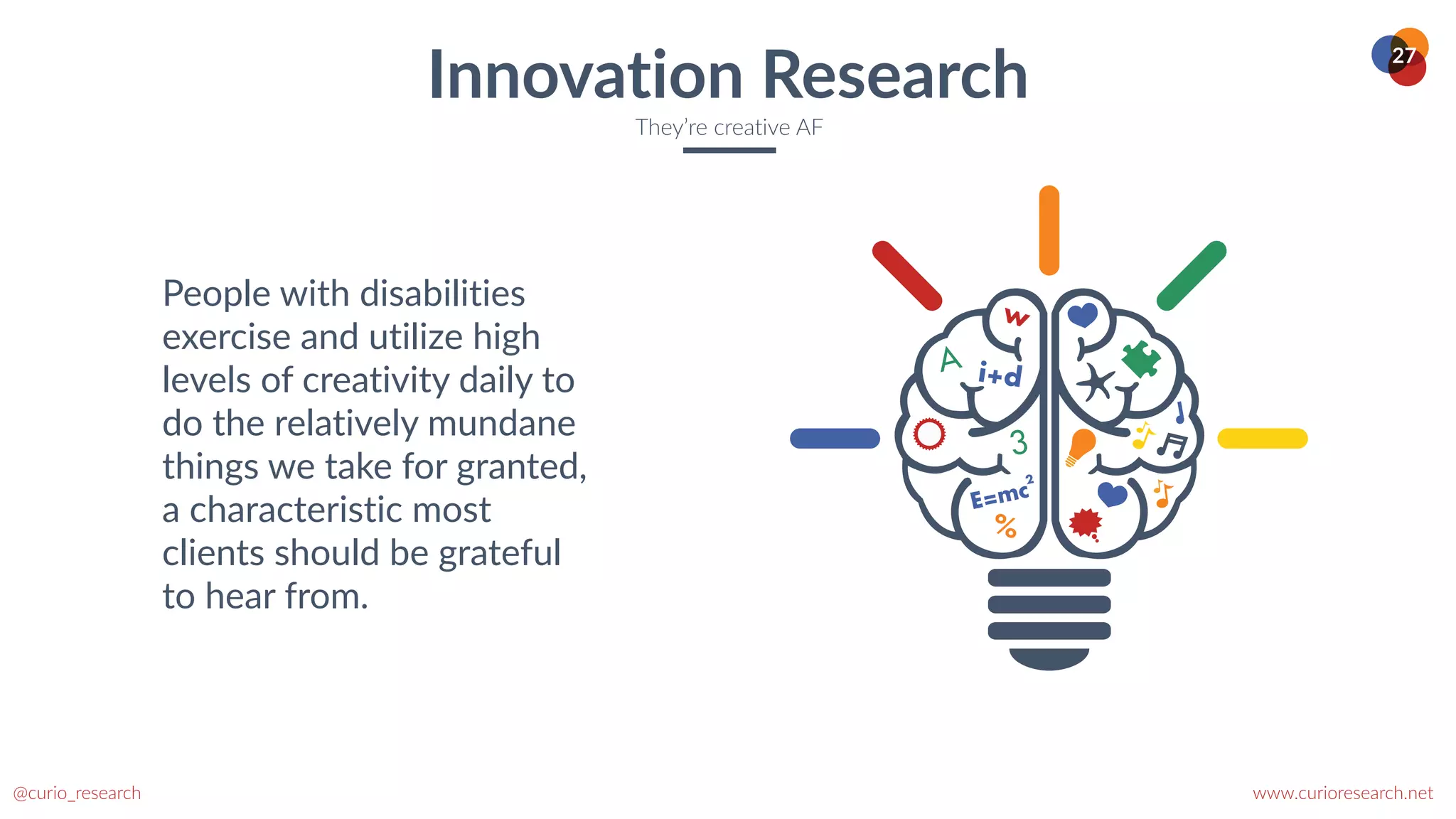 www.curioresearch.net
@curio_research
27
Innovation Research
They’re creative AF
People with disabilities
exercise and utilize high
levels of creativity daily to
do the relatively mundane
things we take for granted,
a characteristic most
clients should be grateful
to hear from.
 