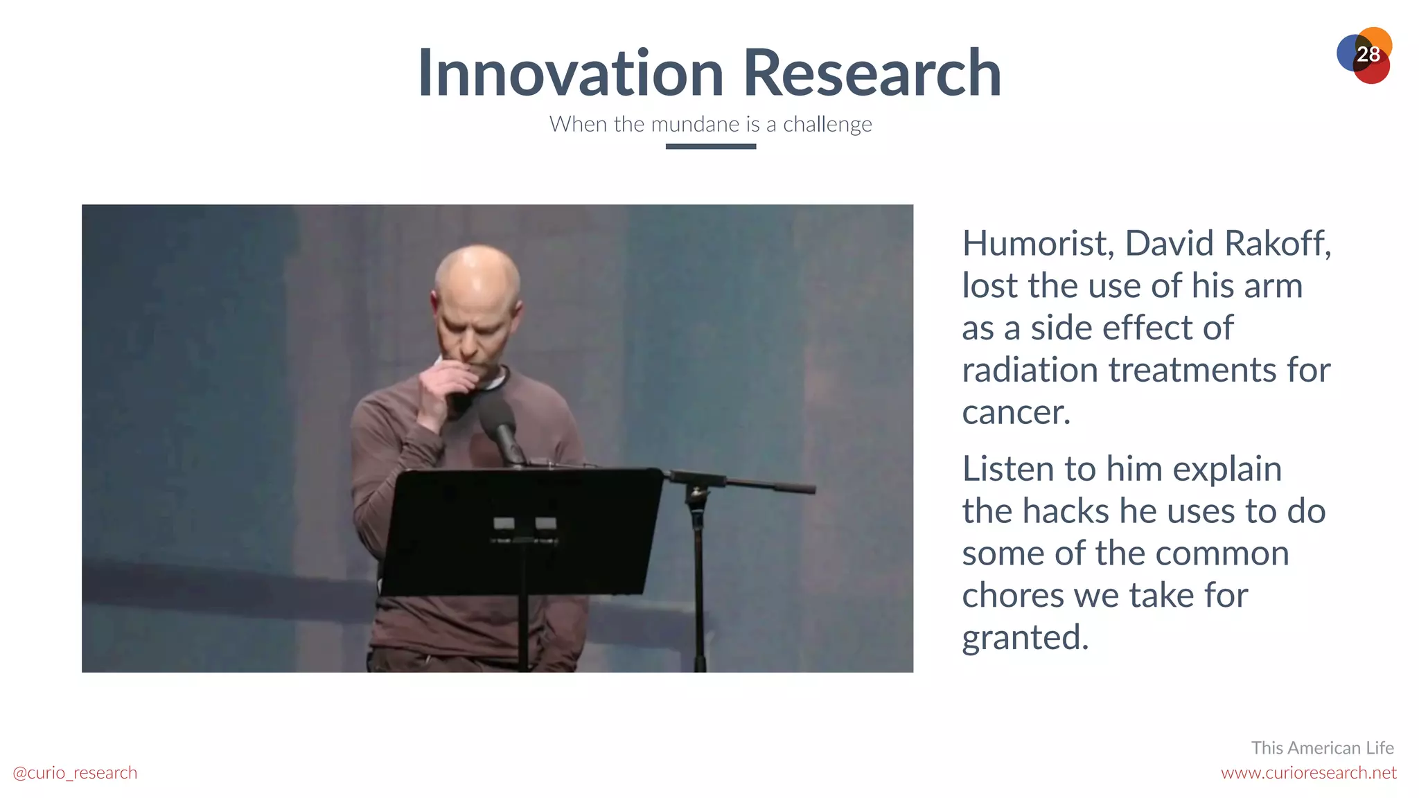 www.curioresearch.net
@curio_research
28
Innovation Research
When the mundane is a challenge
Humorist, David Rakoff,
lost the use of his arm
as a side effect of
radiation treatments for
cancer.


Listen to him explain
the hacks he uses to do
some of the common
chores we take for
granted.
This American Life
 