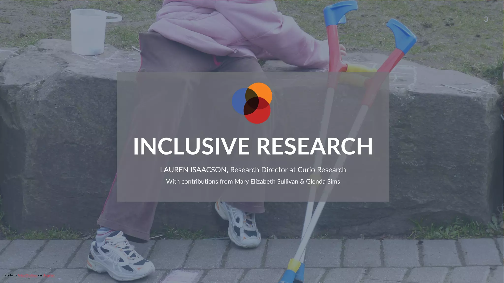 www.curioresearch.net
@curio_research
3
INCLUSIVE RESEARCH
LAUREN ISAACSON, Research Director at Curio Research


With contributions from Mary Elizabeth Sullivan & Glenda Sims
Photo by Arisa Cha
tt
asa on Unsplash


 
