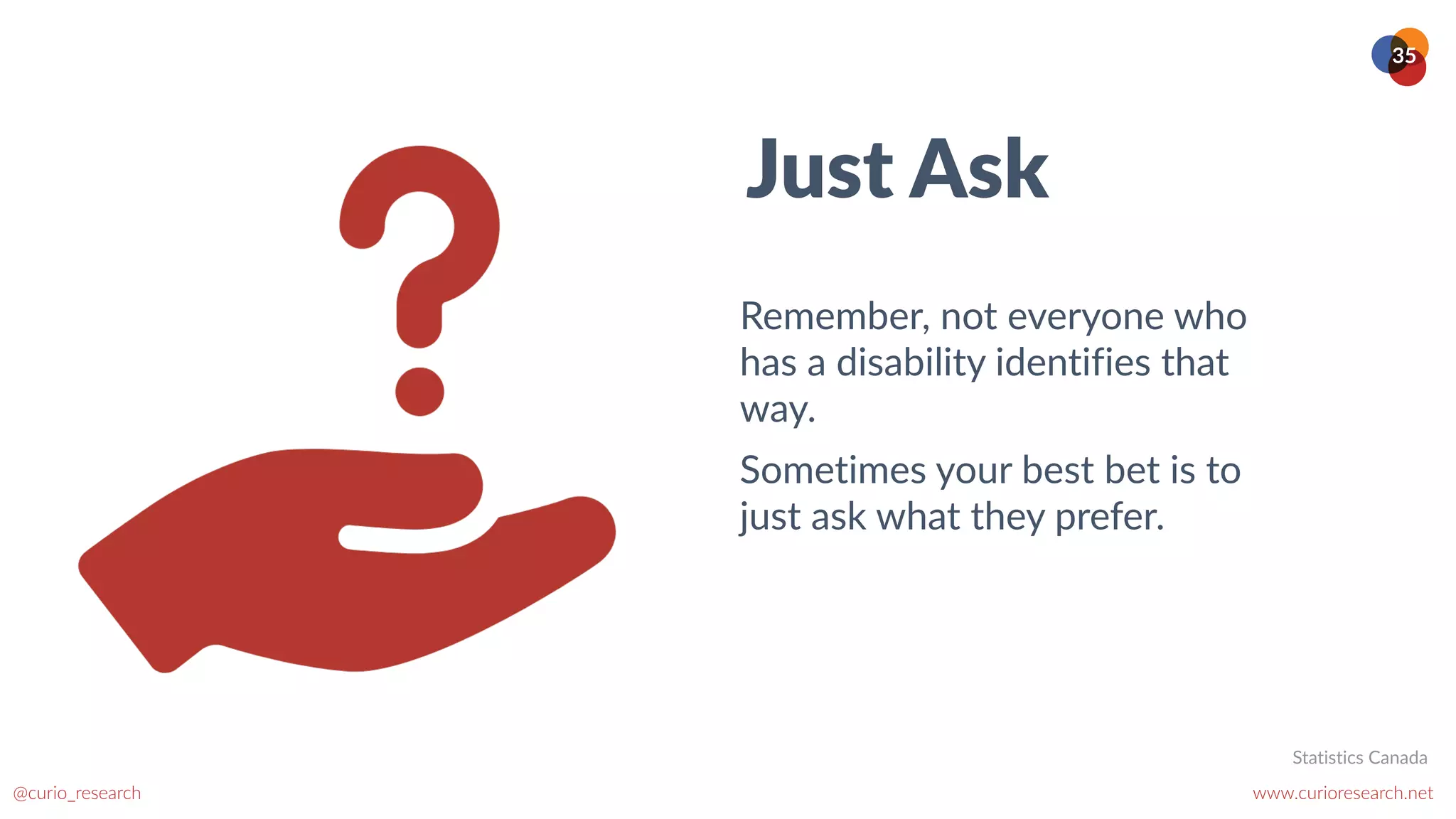 www.curioresearch.net
@curio_research
35
Just Ask
Remember, not everyone who
has a disability identifies that
way.


Sometimes your best bet is to
just ask what they prefer.
Statistics Canada
 
