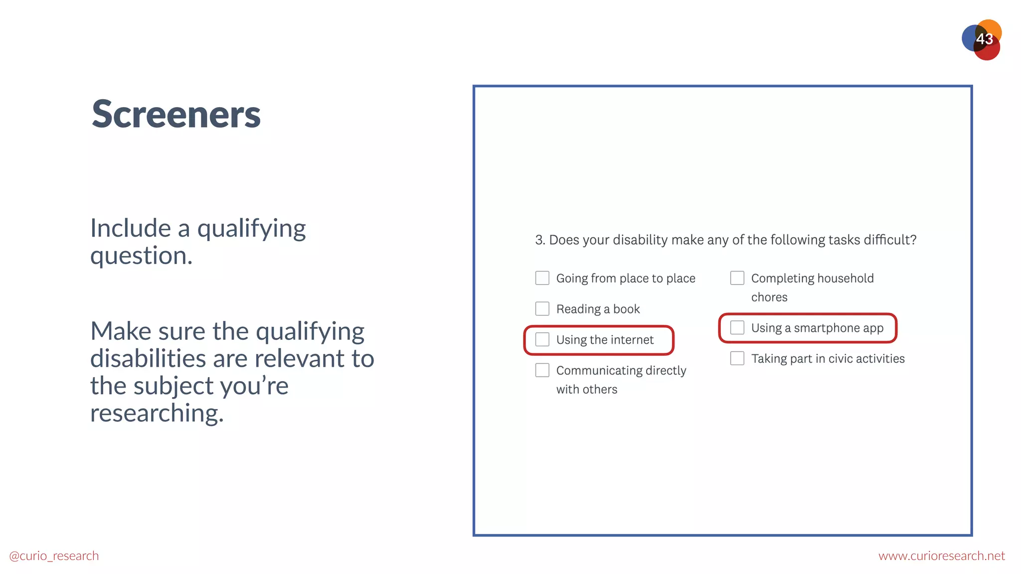 www.curioresearch.net
@curio_research
43
Screeners
Include a qualifying
question.


Make sure the qualifying
disabilities are relevant to
the subject you’re
researching.
 