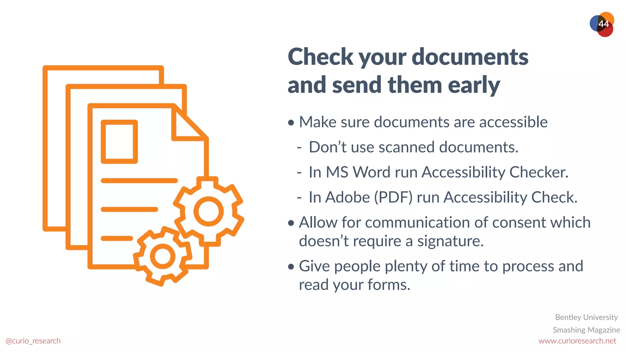 www.curioresearch.net
@curio_research
44
Check your documents
and send them early
• Make sure documents are accessible


- Don’t use scanned documents.


- In MS Word run Accessibility Checker.


- In Adobe (PDF) run Accessibility Check.


• Allow for communication of consent which
doesn’t require a signature.


• Give people plenty of time to process and
read your forms.
Smashing Magazine
Bentley University
 
