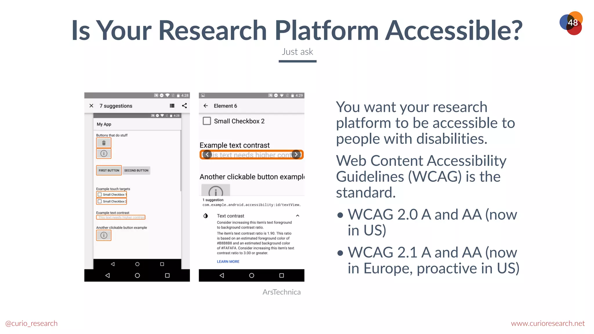 www.curioresearch.net
@curio_research
48
You want your research
platform to be accessible to
people with disabilities.


Web Content Accessibility
Guidelines (WCAG) is the
standard.


• WCAG 2.0 A and AA (now
in US)


• WCAG 2.1 A and AA (now
in Europe, proactive in US)
Is Your Research Platform Accessible?
Just ask
ArsTechnica
 