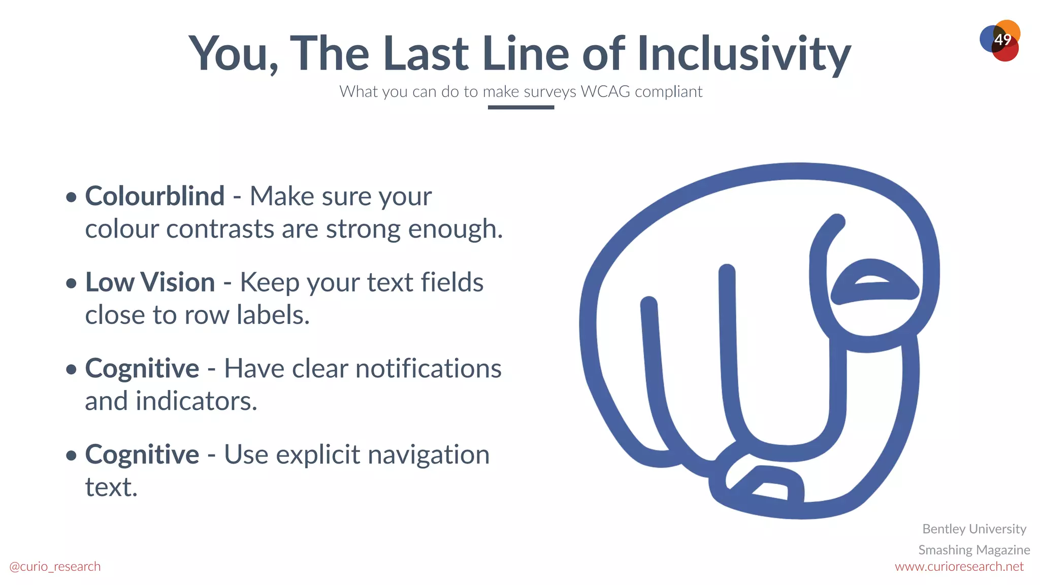 www.curioresearch.net
@curio_research
49
• Colourblind - Make sure your
colour contrasts are strong enough.


• Low Vision - Keep your text fields
close to row labels.


• Cognitive - Have clear notifications
and indicators.


• Cognitive - Use explicit navigation
text.
You, The Last Line of Inclusivity
What you can do to make surveys WCAG compliant
Smashing Magazine
Bentley University
 