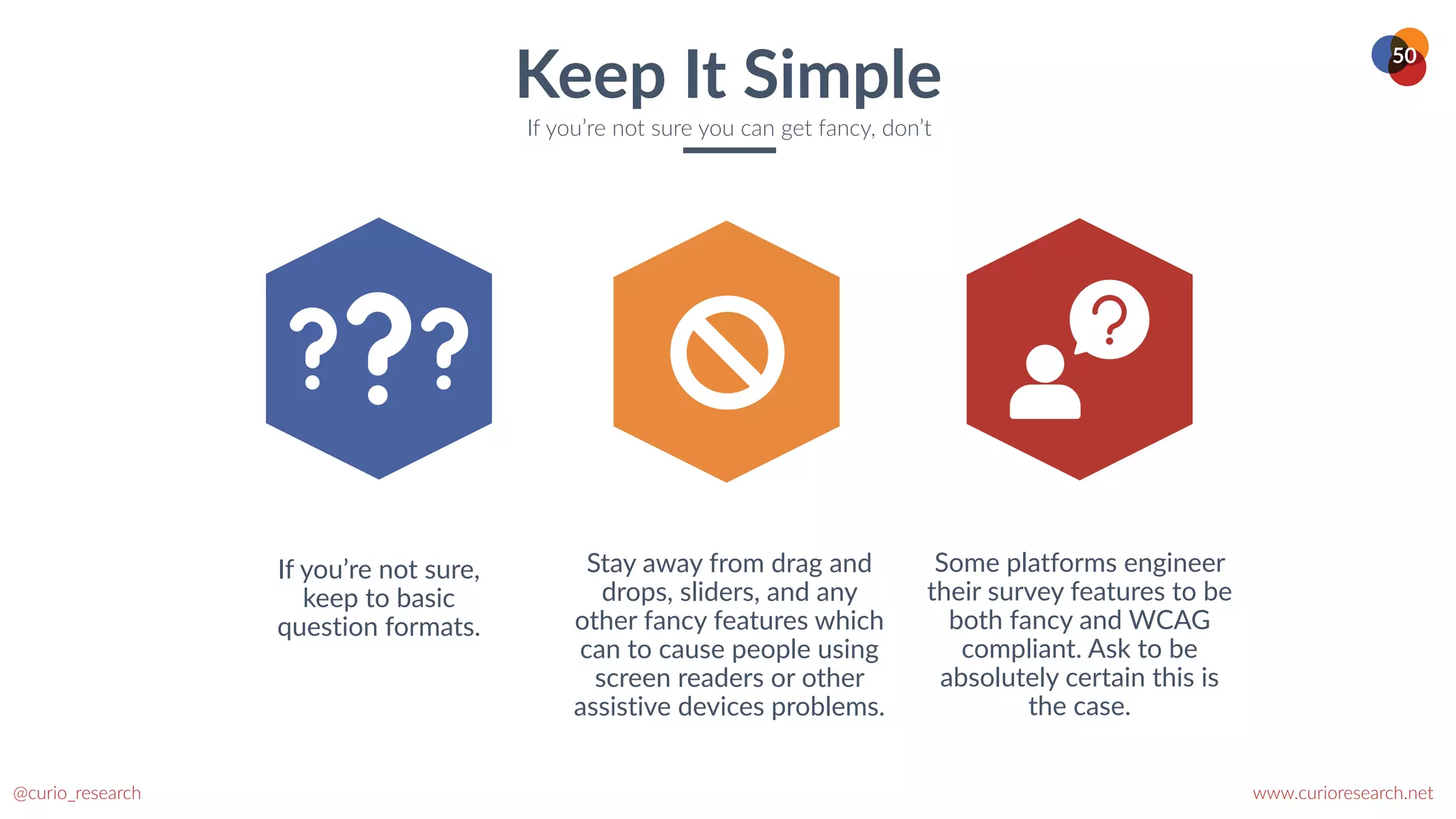 www.curioresearch.net
@curio_research
50
Keep It Simple
If you’re not sure you can get fancy, don’t
If you’re not sure,
keep to basic
question formats.
Stay away from drag and
drops, sliders, and any
other fancy features which
can to cause people using
screen readers or other
assistive devices problems.
Some platforms engineer
their survey features to be
both fancy and WCAG
compliant. Ask to be
absolutely certain this is
the case.
 